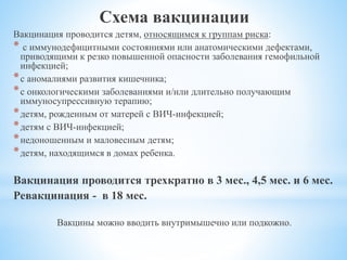 Схема вакцинации
Вакцинация проводится детям, относящимся к группам риска:
* с иммунодефицитными состояниями или анатомическими дефектами,
приводящими к резко повышенной опасности заболевания гемофильной
инфекцией;
*с аномалиями развития кишечника;
*с онкологическими заболеваниями и/или длительно получающим
иммуносупрессивную терапию;
*детям, рожденным от матерей с ВИЧ-инфекцией;
*детям с ВИЧ-инфекцией;
*недоношенным и маловесным детям;
*детям, находящимся в домах ребенка.
Вакцинация проводится трехкратно в 3 мес., 4,5 мес. и 6 мес.
Ревакцинация - в 18 мес.
Вакцины можно вводить внутримышечно или подкожно.
 