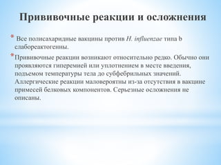 Прививочные реакции и осложнения
* Все полисахаридные вакцины против Н. influenzae типа b
слабореактогенны.
*Прививочные реакции возникают относительно редко. Обычно они
проявляются гиперемией или уплотнением в месте введения,
подъемом температуры тела до субфебрильных значений.
Аллергические реакции маловероятны из-за отсутствия в вакцине
примесей белковых компонентов. Серьезные осложнения не
описаны.
 