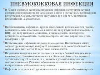 *В России удельный вес пневмококковых инфекций в структуре детской
инфекционной патологии не установлен в связи с отсутствием полноценной
регистрации. Однако, считается что у детей до 5 лет 85% пневмоний
приходится на S. pneumoniae.
*Пневмококковые инфекции - группа заболеваний, проявляющихся гнойно-
воспалительными изменениями в легких по типу крупозной пневмонии, в
ЦНС - по типу гнойного менингита, а также сепсиса, эндокардита,
перитонита, остеомиелита, гнойного артрита, ангины, фарингита, отита,
пиодермии и др.
*Возбудителями инфекции являются пневмококки. Пневмококки имеют
хорошо организованную капсулу. В зависимости от полисахаридного ее
состава выделяют около 90 серотипов пневмококков.
*Источником инфекции всегда становится человек больной или носитель
пневмококка. Пневмококки относятся к обычным обитателям верхних
дыхательных путей человека, т. е. являются условно-патогенными
микроорганизмами. Развитие заболевания возможно при резком снижении
иммунологической активности организма.
*Инфекция передается воздушно-капельным и контактно-бытовым путями.
 