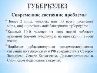Современное состояние проблемы
* Более 2 млрд. человек, или 1/3 всего населения
мира, инфицировано микобактериями туберкулеза.
*Каждый 10-й человек из этих людей заболеет
активной формой туберкулеза на протяжении своей
жизни.
*Наиболее неблагополучная эпидемиологическая
ситуация по туберкулезу в РФ сохраняется в Северо-
Западном, Северо-Кавказском, Дальневосточном и
Сибирском федеральных округах
 