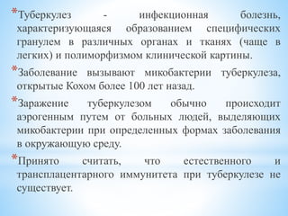 *Туберкулез - инфекционная болезнь,
характеризующаяся образованием специфических
гранулем в различных органах и тканях (чаще в
легких) и полиморфизмом клинической картины.
*Заболевание вызывают микобактерии туберкулеза,
открытые Кохом более 100 лет назад.
*Заражение туберкулезом обычно происходит
аэрогенным путем от больных людей, выделяющих
микобактерии при определенных формах заболевания
в окружающую среду.
*Принято считать, что естественного и
трансплацентарного иммунитета при туберкулезе не
существует.
 