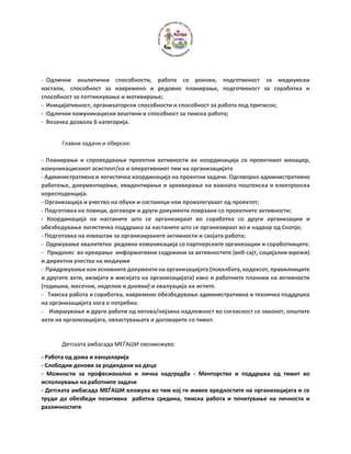 - Одлични аналитички способности, работа со рокови, подготвеност за медиумски
настапи, способност за навремено и редовно планирање, подготвеност за соработка и
способност за поттикнување и мотивирање;
- Иницијативност, организаторски способности и способност за работа под притисок;
- Одлични комуникациски вештини и способност за тимска работа;
- Возачка дозвола Б категорија.
Главни задачи и обврски:
- Планирање и спроведување проектни активности во координација со проектниот менаџер,
комуникацискиот асистент/ка и оперативниот тим на организацијата
- Административна и логистичка координација на проектни задачи. Одговорно административно
работење, документирање, евидентирање и архивирање на важната поштенска и електронска
коресподенција.
- Oрганизација и учество на обуки и состаноци кои произлегуваат од проектот;
- Подготовка на повици, договори и други документи поврзани со проектните активности;
- Координација на настаните што се организираат во соработка со други организации и
обезбедување логистичка поддршка за настаните што се организираат во и надвор од Скопје;
- Подготовка на извештаи за организираните активности и својата работа;
- Одржување квалитетна редовна комуникација со партнерските организации и соработниците.
- Придонес во креирање информативни содржини за активностите (веб-сајт, социјални мрежи)
и директни учества на медиуми
- Придржување кон основните документи на организацијата (повелбата, кодексот, правилниците
и другите акти, визијата и мисијата на организацијата) како и работните планови на активности
(годишни, месечни, неделни и дневни) и евалуација на истите.
- Тимска работа и соработка, навремено обезбедување административна и техничка поддршка
на организацијата кога е потребно.
- Извршување и други работи од негова/нејзина надлежност во согласност со законот, општите
акти на организацијата, овластувањата и договорите со тимот.
Детската амбасада МЕЃАШИ овозможува:
- Работа од дома и канцеларија
- Слободни денови за родендени на деца
- Можности за професионална и лична надградба - Менторство и поддршка од тимот во
исполнување на работните задачи
- Детската амбасада МЕЃАШИ вложува во тим кој ги живее вредностите на организацијата и се
труди да обезбеди позитивна работна средина, тимска работа и почитување на личноста и
различностите
 