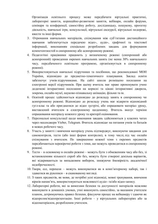 Організація освітнього процесу може передбачати віртуальні практичні,
лабораторні заняття, корекційно-розвиткові заняття, вебінари, онлайн форуми,
семінари та конференції, самостійну роботу, дослідницьку, пошукову, проєктну
діяльність, навчальні ігри, консультації, віртуальні екскурсії, віртуальні подорожі,
квести та інші форми.
3. Отримання навчальних матеріалів, спілкування між суб’єктами дистанційного
навчання забезпечується передачею відео-, аудіо-, графічної та текстової
інформації, виконанням спеціально розроблених завдань для формування
компетентностей в синхронному або асинхронному режимі.
4. Педагогічні працівники працюють у визначеному режимі (синхронний або
асинхронний) проведення окремих навчальних занять (не менш 30% навчального
часу, передбаченого освітньою програмою, організовується в синхронному
режимі).
5. Використовуються навчальні підручники та посібники, що рекомендовані МОН
України, відповідно до предметно-тематичного планування. Заклад освіти
забезпечує учнів підручниками. На сайті школи розміщено посилання на
електронні версії підручників. При цьому вчитель має право пропонувати учню
додаткові інтерактивні посилання на корисні та цікаві інтерактивні джерела,
зокрема, онлайн-музеї, науково-пізнавальну анімацію, фільми та ін.
6. Освітній процес здійснюється відповідно до розкладу занять в синхронному чи
асинхронному режимі. Відповідно до розкладу учень має відкрити відповідний
гугл-клас та або приєднатися до відео зустрічі, або опрацювати матеріал уроку,
виставлений вчителем в електронному щоденнику. Вчитель вказує терміни
опрацювання матеріалу кожного уроку та критерії оцінювання.
7. Персональні консультації щодо виконання завдань здійснюються у класних чатах
через месенджери Vieber, Telegram. Вчитель відповідає на питання учнів та батьків
в межах робочого часу.
8. Участь у занятті і вивчення матеріалу учень підтверджує, виконуючи завдання для
самоконтроля, тести (або інші форми контролю), в тому числі, під час онлайн
спілкування з вчителем. По завершенню кожної теми з окремих предметів
передбачаються перевірочні роботи з теми, що можуть проводитися в синхронному
режимі.
9. Тести – в основному в онлайн режимі – можуть бути з обмеженням часу або без, зі
встановленням кількості спроб або без, можуть бути створені декілька варіантів,
які відкриваються за випадковим вибором, знижуючи ймовірність академічної
недоброчесності.
10. Твори, есе, перекази – можуть виконуватися як в комп’ютерному наборі, так і
здаватися як рукописи – в сканованому вигляді.
11. З таких предметів, як мови, де потрібні усні відповіді, мовні тренування, вивчення
віршів напам’ять, використовуються можливості аудіо- та/або відео-запису.
12. Лабораторні роботи, які за вимогами безпеки та доступності матеріалів можливо
виконувати в домашніх умовах, учні виконують самостійно, за вказаним учителем
планом, дотримуючись правил безпеки, фіксуючи процес на вебкамеру і здаючи як
відеоролик/відеопрезентацію. Інші роботи – у віртуальних лабораторіях або за
відеоматеріалом, розробленим учителем.
 