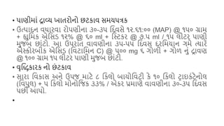 • િાણીમાં દ્રાવ્ય ખાતરોનો છટકાવ સમયિત્રક
• ઉત્િાદન વધારવા રોિણીના ૩૦-૩૫ શદવસે ૧૨.૬૧:૦૦ (MAP) @ ૧૫૦ ગ્રામ
+ હ્યુશમક એશસડ ૧૨% @ ૬૦ ml + શસ્ટકર @ ૭.૫ ml / ૧૫ લીટર િાણી
મુજિ છાંટો. આ ઉિરાંત વાવણીના ૩૫-૫૫ શદવસ દરશમયાન ગમે ત્યારે
એસ્કોરિીક એશસડ (શવટાશમન C) @ ૫૦૦ mg ૬ ગોળી + ગોળ નું દ્રાવણ
@ ૧૦૦ ગ્રામ ૧૫ લીટર િાણી મુજિ છાંટી.
• વૃશિકારક નો છં ટકાવ
• સારા શવકાસ અને ઉિજ માટે ૮ શકલો િાયોશવટી કે ૧૦ શકલો ટરાઇકંટેનોલ
(શવિુલ) + ૫ શકલો મોનોશજક ૩૩% / એકર પ્રમાણે વાવણીના ૩૦-૩૫ શદવસ
િછી આિો.
•
 