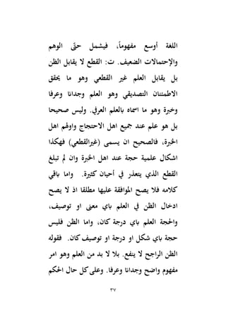 37
‫أوسع‬ ‫اللغة‬
‫الوهم‬ ‫حّت‬ ‫فيشمل‬ ،ً‫ا‬‫مفهوم‬
‫الضعيف‬ ‫واإلحتماالت‬
‫الظن‬ ‫يقابل‬ ‫ال‬ ‫القطع‬ :‫ت‬ .
‫العلم‬ ‫يقابل‬ ‫بل‬
‫َيقق‬ ‫ما‬ ‫وهو‬ ‫القطعي‬ ‫غري‬
‫وعرفا‬ ‫وجداان‬ ‫العلم‬ ‫وهو‬ ‫التصديقي‬ ‫االطمئنان‬
‫صحيحا‬ ‫وليس‬ .‫العريف‬ ‫ابلعلم‬ ‫امساه‬ ‫ما‬ ‫وهو‬ ‫وخِبة‬
‫اهل‬ ‫واوهلم‬ ‫االحتجاج‬ ‫اهل‬ ‫َجيع‬ ‫عند‬ ‫علم‬ ‫هو‬ ‫بل‬
،‫اْلِبة‬
)‫القطعي‬‫ري‬‫(غ‬ ‫يسمى‬ ‫ان‬ ‫فالصحيح‬
‫فهكذا‬
‫تبلغ‬ ‫َل‬ ‫وان‬ ‫اْلِبة‬ ‫اهل‬ ‫عند‬ ‫حجة‬ ‫علمية‬ ‫اشكال‬
‫يف‬ ‫يتعذر‬ ‫الذي‬ ‫القطع‬
‫ابقي‬ ‫واما‬ .‫كثرية‬ ‫أحيان‬
‫يصح‬ ‫ال‬ ‫اذ‬ ‫مطلقا‬ ‫عليها‬ ‫املوافقة‬ ‫يصح‬ ‫فال‬ ‫كالمه‬
،‫توصيف‬ ‫او‬ ‫معىن‬ ‫ابي‬ ‫العلم‬ ‫يف‬ ‫الظن‬ ‫ادخال‬
‫فليس‬ ‫الظن‬ ‫واما‬ ،‫كان‬ ‫درجة‬ ‫ابي‬ ‫العلم‬ ‫واَلجة‬
‫فقوله‬ .‫كان‬‫توصيف‬ ‫او‬ ‫درجة‬ ‫او‬ ‫شكل‬ ‫ابي‬ ‫حجة‬
‫امر‬ ‫وهو‬ ‫العلم‬ ‫من‬ ‫بد‬ ‫ال‬ ‫بال‬ .‫ينفع‬ ‫ال‬ ‫اجح‬‫ر‬‫ال‬ ‫الظن‬
‫وجدا‬ ‫واضح‬ ‫مفهوم‬
.‫وعرفا‬ ‫ان‬
‫اَلكم‬ ‫حال‬ ‫كل‬‫وعلى‬
 