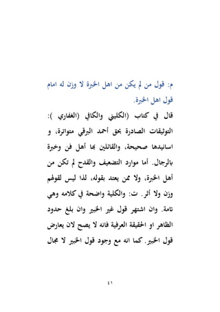 41
‫امام‬ ‫له‬ ‫وزن‬ ‫ال‬ ‫اْلِبة‬ ‫اهل‬ ‫من‬ ‫يكن‬ ‫َل‬ ‫من‬ ‫قول‬ :‫م‬
.‫اْلِبة‬ ‫اهل‬ ‫قول‬
( ‫كتاب‬ ‫يف‬ ‫قال‬
‫والكايف‬ ‫الكليين‬
‫(الغفاري‬
:)
‫و‬ ،‫متواترة‬ ‫الِبقي‬ ‫أمحد‬ ‫حبق‬ ‫الصادرة‬ ‫التوثيقات‬
‫ا‬
‫وخِبة‬ ‫فن‬ ‫أهل‬ ‫هبا‬ ‫والقائلْي‬ ،‫صحيحة‬ ‫سانيدها‬
‫من‬ ‫تكن‬ ‫َل‬ ‫والقدح‬ ‫التضعيف‬ ‫موارد‬ ‫أما‬ .‫ابلرجال‬
‫لقوهلم‬ ‫ليس‬ ‫لذا‬ ،‫بقوله‬ ‫يعتد‬ ‫ممن‬ ‫وال‬ ،‫اْلِبة‬ ‫أهل‬
‫أثر‬ ‫وال‬ ‫وزن‬
‫وهي‬ ‫كالمه‬ ‫يف‬ ‫واضحة‬ ‫والكلية‬ :‫ت‬ .
‫حدود‬ ‫بلغ‬ ‫وان‬ ‫اْلبري‬ ‫غري‬ ‫قول‬ ‫اشتهر‬ ‫وان‬ .‫اتمة‬
‫يص‬ ‫ال‬ ‫فانه‬ ‫العرفية‬ ‫اَلقيقة‬ ‫او‬ ‫الظاهر‬
‫يعارض‬ ‫الن‬ ‫ح‬
‫جمال‬ ‫ال‬ ‫اْلبري‬ ‫قول‬ ‫وجود‬ ‫مع‬ ‫انه‬ ‫كما‬ .‫اْلبري‬ ‫قول‬
 