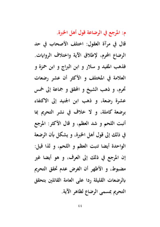 44
:‫م‬
‫يف‬ ‫املرجع‬
‫الرضاعة‬
‫اْلِبة‬ ‫أهل‬ ‫قول‬
.
‫يف‬ ‫قال‬
‫مرآة‬
‫اختلف‬ :‫العقول‬
‫حد‬ ‫يف‬ ‫األصحاب‬
‫اَلية‬ ‫إلطالق‬ ،‫احملرم‬ ‫الرضاع‬
‫واختالف‬
.‫الرواايت‬
‫اج‬‫ِب‬‫ال‬ ‫ابن‬ ‫و‬ ‫سالر‬ ‫و‬ ‫املفيد‬ ‫فذهب‬
‫و‬ ‫محزة‬ ‫ابن‬ ‫و‬
‫رضعات‬ ‫عشر‬ ‫أن‬ ‫األكثر‬ ‫و‬ ‫املختلف‬ ‫يف‬ ‫العالمة‬
‫مخس‬ ‫إىل‬ ‫َجاعة‬ ‫و‬ ‫احملقق‬ ‫و‬ ‫الشيخ‬ ‫ذهب‬ ‫و‬ ،‫ُترم‬
‫االكتفاء‬ ‫إىل‬ ‫اجلنيد‬ ‫ابن‬ ‫ذهب‬ ‫و‬ ،‫رضعة‬ ‫عشرة‬
‫ِبا‬ ‫التحرمي‬ ‫نشر‬ ‫يف‬ ‫خالف‬ ‫ال‬ ‫و‬ ،‫كاملة‬ ‫برضعة‬
‫املرجع‬ :‫األكثر‬ ‫قال‬ ‫و‬ ،‫العظم‬ ‫شد‬ ‫و‬ ‫اللحم‬ ‫أنبت‬
‫يش‬ ‫و‬ ،‫اْلِبة‬ ‫أهل‬ ‫قول‬ ‫إىل‬ ‫ذلك‬ ‫يف‬
‫الرضعة‬ ‫ِبن‬ ‫كل‬
:‫قيل‬ ‫لذا‬ ‫و‬ ،‫اللحم‬ ‫و‬ ‫العظم‬ ‫تنبت‬ ‫أيضا‬ ‫الواحدة‬
‫غري‬ ‫أيضا‬ ‫هو‬ ‫و‬ ،‫العرف‬ ‫إىل‬ ‫ذلك‬ ‫يف‬ ‫املرجع‬ ‫إن‬
‫التحرمي‬ ‫ُتقق‬ ‫عدم‬ ‫الغرض‬ ‫أن‬ ‫األظهر‬ ‫و‬ ،‫مضبوط‬
‫بتحقق‬ ‫القائلْي‬ ‫العامة‬ ‫على‬ ‫ردا‬ ‫القليلة‬ ‫ابلرضعات‬
‫اَلية‬ ‫لظاهر‬ ‫الرضاع‬ ‫ِبسمى‬ ‫التحرمي‬
.
 