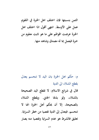 47
‫بنسبتها‬ ‫الثمن‬
‫التقومي‬ ‫يف‬ ‫اْلِبة‬ ‫اهل‬ ‫اختلف‬ ‫فإن‬
‫على‬ ‫عمل‬
‫اهل‬ ‫اختلف‬ ‫اذا‬ ‫أقول‬ ‫انتهى‬ .‫األوسط‬
‫من‬ ‫معلوم‬ ‫اثبت‬ ‫هو‬ ‫ما‬ ‫على‬ ‫اقواهلم‬ ‫عرضت‬ ‫اْلِبة‬
.‫منها‬ ‫وشاهد‬ ‫مصدق‬ ‫له‬ ‫ِبا‬ ‫فيعمل‬ ‫خِبة‬
‫يعدل‬ ‫تنحسم‬ ‫ال‬ ‫اليد‬ ‫ابن‬ ‫اْلِبة‬ ‫اهل‬ ‫حكم‬ :‫م‬
‫بقطع‬
‫الدية‬ ‫اىل‬ ‫الشالء‬
‫يف‬ ‫قال‬
‫االسالم‬ ‫ائع‬‫ر‬‫ش‬
:
‫الصحيحة‬ ‫اليد‬ ‫تقطع‬ ‫ال‬
.‫اجلاِن‬ ‫بذهلا‬ ‫ولو‬ ،‫ابلشالء‬
‫الشالء‬ ‫ويقطع‬
‫ال‬ ‫اِنا‬ ‫اْلِبة‬ ‫أهل‬ ‫َيكم‬ ‫أن‬ ‫إال‬ ،‫ابلصحيحة‬
.‫اية‬‫ر‬‫الس‬ ‫خطر‬ ‫من‬ ‫تفصيا‬ ‫الدية‬ ‫إىل‬ ‫فيعدل‬ ،‫تنحسم‬
‫يصار‬ ‫منه‬ ‫وتفصيا‬ ‫اية‬‫ر‬‫الس‬ ‫عدم‬ ‫هو‬ ‫فالشرط‬ ‫تعليق‬
 