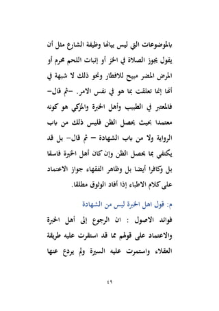 49
‫ليس‬ ‫اليت‬ ‫ابملوضوعات‬
‫أن‬ ‫مثل‬ ‫الشارع‬ ‫وظيفة‬ ‫بياِنا‬
‫أو‬ ‫حمرم‬ ‫اللحم‬ ‫إنبات‬ ‫أو‬ ‫اْلز‬ ‫يف‬ ‫الصالة‬ ‫جيوز‬ ‫يقول‬
‫يف‬ ‫شبهة‬ ‫ال‬ ‫ذلك‬ ‫وحنو‬ ‫لالفطار‬ ‫مبيح‬ ‫املضر‬ ‫املرض‬
‫االمر‬ ‫نفس‬ ‫يف‬ ‫هو‬ ‫ِبا‬ ‫تعلقت‬ ‫إمنا‬ ‫أِنا‬
.
-
‫قال‬ ‫ُث‬
-
‫كونه‬ ‫هو‬ ‫كي‬
‫واملز‬ ‫اْلِبة‬ ‫وأهل‬ ‫الطبيب‬ ‫يف‬ ‫فاملعتِب‬
‫ابب‬ ‫من‬ ‫ذلك‬ ‫فليس‬ ‫الظن‬ ‫َيصل‬ ‫حبيث‬ ‫معتمدا‬
‫الروا‬
‫الشهادة‬ ‫ابب‬ ‫من‬ ‫وال‬ ‫ية‬
–
‫قال‬ ‫ُث‬
-
‫بل‬
‫قد‬
‫فاسقا‬ ‫اْلِبة‬ ‫أهل‬ ‫كان‬ ‫وإن‬ ‫الظن‬ ‫َيصل‬ ‫ِبا‬ ‫يكتفي‬
‫االعتماد‬ ‫جواز‬ ‫الفقهاء‬ ‫وظاهر‬ ‫بل‬ ‫أيضا‬ ‫ا‬‫ر‬‫كاف‬
‫و‬ ‫بل‬
‫إذا‬ ‫االطباء‬ ‫كالم‬‫على‬
‫مطلقا‬ ‫الوثوق‬ ‫أفاد‬
.
‫الشهادة‬ ‫من‬ ‫ليس‬ ‫اْلِبة‬ ‫اهل‬ ‫قول‬ :‫م‬
‫االصول‬ ‫فوائد‬
:
‫اْلِبة‬ ‫أهل‬ ‫إىل‬ ‫الرجوع‬ ‫ان‬
‫واالع‬
‫ت‬
‫على‬ ‫ماد‬
‫عليه‬ ‫استقرت‬ ‫قد‬ ‫مما‬ ‫قوهلم‬
‫يقة‬‫ر‬‫ط‬
‫عنها‬ ‫يردع‬ ‫َل‬‫و‬ ‫السرية‬ ‫عليه‬ ‫واستمرت‬ ‫العقالء‬
 