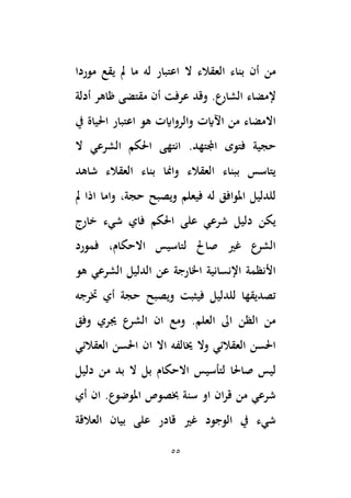 55
‫الع‬ ‫بناء‬ ‫أن‬ ‫من‬
‫موردا‬ ‫يقع‬ ‫َل‬ ‫ما‬ ‫له‬ ‫اعتبار‬ ‫ال‬ ‫قالء‬
‫إلمضاء‬
‫أدلة‬ ‫ظاهر‬ ‫مقتضى‬ ‫أن‬ ‫عرفت‬ ‫وقد‬ .‫الشارع‬
‫يف‬ ‫اَلياة‬ ‫اعتبار‬ ‫هو‬ ‫والرواايت‬ ‫اَلايت‬ ‫من‬ ‫االمضاء‬
.‫اجملتهد‬ ‫فتوى‬ ‫حجية‬
‫ال‬ ‫الشرعي‬ ‫اَلكم‬ ‫انتهى‬
‫شاهد‬ ‫العقالء‬ ‫بناء‬ ‫وامنا‬ ‫العقالء‬ ‫ببناء‬ ‫يتاسس‬
‫َل‬ ‫اذا‬ ‫واما‬ ،‫حجة‬ ‫ويصبح‬ ‫فيعلم‬ ‫له‬ ‫املوافق‬ ‫للدليل‬
‫خارج‬ ‫شيء‬ ‫فاي‬ ‫اَلكم‬ ‫على‬ ‫شرعي‬ ‫دليل‬ ‫يكن‬
‫فمورد‬ ،‫االحكام‬ ‫لتاسيس‬ ‫صاحل‬ ‫غري‬ ‫الشرع‬
‫هو‬ ‫الشرعي‬ ‫الدليل‬ ‫عن‬ ‫اْلارجة‬ ‫اإلنسانية‬ ‫األنظمة‬
‫خترجه‬ ‫أي‬ ‫حجة‬ ‫ويصبح‬ ‫فيثبت‬ ‫للدليل‬ ‫تصديقها‬
‫وفق‬ ‫جيري‬ ‫الشرع‬ ‫ان‬ ‫ومع‬ .‫العلم‬ ‫اىل‬ ‫الظن‬ ‫من‬
‫العقالئي‬ ‫اَلسن‬ ‫ان‬ ‫اال‬ ‫خيالفه‬ ‫وال‬ ‫العقالئي‬ ‫اَلسن‬
‫صا‬ ‫ليس‬
‫َلا‬
‫لتأسيس‬
‫دليل‬ ‫من‬ ‫بد‬ ‫ال‬ ‫بل‬ ‫االحكام‬
‫أي‬ ‫ان‬ .‫املوضوع‬ ‫خبصوص‬ ‫سنة‬ ‫او‬ ‫ان‬‫ر‬‫ق‬ ‫من‬ ‫شرعي‬
‫العالقة‬ ‫بيان‬ ‫على‬ ‫قادر‬ ‫غري‬ ‫الوجود‬ ‫يف‬ ‫شيء‬
 
