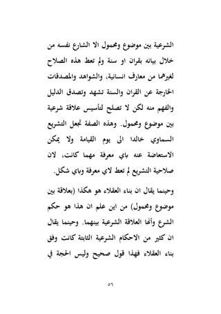56
‫من‬ ‫نفسه‬ ‫الشارع‬ ‫اال‬ ‫وحممول‬ ‫موضوع‬ ‫بْي‬ ‫الشرعية‬
‫الصالح‬ ‫هذه‬ ‫تعط‬ ‫َل‬‫و‬ ‫سنة‬ ‫او‬ ‫ان‬‫ر‬‫بق‬ ‫بيانه‬ ‫خالل‬
‫واملصدقات‬ ‫والشواهد‬ ،‫انسانية‬ ‫معارف‬ ‫من‬ ‫لغريمها‬
‫اْلارجة‬
‫الدليل‬ ‫وتصدق‬ ‫تشهد‬ ‫والسنة‬ ‫ان‬‫ر‬‫الق‬ ‫عن‬
‫تصلح‬ ‫ال‬ ‫لكن‬ ‫منه‬ ‫والفهم‬
‫لتأسيس‬
‫شرعية‬ ‫عالقة‬
.‫وحممول‬ ‫موضوع‬ ‫بْي‬
‫يع‬‫ر‬‫التش‬ ‫جتعل‬ ‫الصفة‬ ‫وهذه‬
‫ميكن‬ ‫وال‬ ‫القيامة‬ ‫يوم‬ ‫اىل‬ ‫خالدا‬ ‫السماوي‬
‫كان‬ ‫مهما‬ ‫معرفة‬ ‫ابي‬ ‫عنه‬ ‫االستعاضة‬
‫الن‬ ،‫ت‬
.‫شكل‬ ‫وابي‬ ‫معرفة‬ ‫الي‬ ‫تعط‬ ‫َل‬ ‫التشريع‬ ‫صالحية‬
‫و‬
‫ان‬ ‫يقال‬ ‫حينما‬
‫بْي‬ ‫(بعالقة‬ ‫هكذا‬ ‫هو‬ ‫العقالء‬ ‫بناء‬
‫حكم‬ ‫هو‬ ‫هذا‬ ‫ان‬ ‫علم‬ ‫اين‬ ‫من‬ )‫وحممول‬ ‫موضوع‬
‫يقال‬ ‫وحينما‬ .‫بينهما‬ ‫الشرعية‬ ‫العالقة‬ ‫وأِنا‬ ‫الشرع‬
‫وفق‬ ‫كانت‬ ‫الثابتة‬ ‫الشرعية‬ ‫االحكام‬ ‫من‬ ‫كثري‬ ‫ان‬
‫يف‬ ‫اَلجة‬ ‫وليس‬ ‫صحيح‬ ‫قول‬ ‫فهذا‬ ‫العقالء‬ ‫بناء‬
 