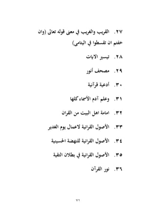 71
27
.
‫(وان‬ ‫تعاىل‬ ‫قوله‬ ‫معىن‬ ‫يف‬ ‫والغريب‬ ‫يب‬‫ر‬‫الق‬
)‫اليتامى‬ ‫يف‬ ‫تقسطوا‬ ‫ان‬ ‫خفتم‬
28
.
‫االايت‬ ‫تيسري‬
29
.
‫أنور‬ ‫مصحف‬
30
.
‫قرآنية‬ ‫أدعية‬
31
.
‫كلها‬‫األمساء‬ ‫آدم‬ ‫وعلم‬
32
.
‫البيت‬ ‫اهل‬ ‫امامة‬
‫ان‬‫ر‬‫الق‬ ‫من‬
33
.
‫الغدير‬ ‫يوم‬ ‫العمال‬ ‫انية‬‫ر‬‫الق‬ ‫األصول‬
34
.
‫اَلسينية‬ ‫للنهضة‬ ‫انية‬‫ر‬‫الق‬ ‫األصول‬
35
.
‫التقية‬ ‫بطالن‬ ‫يف‬ ‫انية‬‫ر‬‫الق‬ ‫األصول‬
36
.
‫القرآن‬ ‫نور‬
 