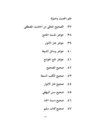 72
‫واصوله‬ ‫اَلديث‬ ‫علم‬
37
.
‫املصطفى‬ ‫أحاديث‬ ‫من‬ ‫املنتقى‬ ‫الصحيح‬
38
.
‫اجلامع‬ ‫املسند‬ ‫جواهر‬
39
.
‫االنوار‬ ‫حبار‬ ‫جواهر‬
40
.
‫وسائل‬ ‫جواهر‬
‫الشيعة‬
41
.
‫اجلوامع‬ ‫َجع‬ ‫جواهر‬
42
.
‫الصحيح‬ ‫صحيح‬
43
.
‫السبعة‬ ‫الكتب‬ ‫صحيح‬
44
.
‫االنوار‬ ‫حبار‬ ‫صحيح‬
45
.
‫البيهقي‬ ‫سنن‬ ‫صحيح‬
46
.
‫امحد‬ ‫مسند‬ ‫صحيح‬
47
.
‫سليم‬ ‫كتاب‬‫صحيح‬
 