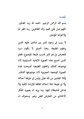 4
‫املقدمة‬
‫الرحيم‬ ‫الرمحن‬ ‫هللا‬ ‫بسم‬
.‫العاملْي‬ ‫رب‬ ‫هلل‬ ‫اَلمد‬ .
‫لنا‬ ‫اغفر‬ ‫ربنا‬ .‫الطاهرين‬ ‫واله‬ ‫حممد‬ ‫على‬ ‫صل‬ ‫اللهم‬
.‫املؤمنْي‬ ‫وإلخواننا‬
‫متايز‬ ‫وجود‬ ‫يف‬ ‫يب‬‫ر‬ ‫ال‬
‫ب‬
‫ْي‬
‫الدين‬ ‫علوم‬ ‫مبادئ‬
‫سببا‬ ‫يكون‬ ‫ال‬ ‫التمايز‬ ‫وهذا‬ ،‫الطبيعة‬ ‫وعلوم‬
‫فعلم‬ ،‫املوضوع‬ ‫طبيعة‬ ‫حبسب‬ ‫متايز‬ ‫هو‬ ‫بل‬ ‫للتعارض‬
‫الن‬ ‫التسليمية‬ ‫االميانية‬ ‫الصورة‬ ‫هبذه‬ ‫أصبح‬ ‫الدين‬
‫هبذه‬ ‫أصبحت‬ ‫الطبيعية‬ ‫والعلوم‬ ‫كذلك‬ ‫موضوعه‬
.‫كذلك‬ ‫موضوعها‬ ‫الن‬ ‫التجريبية‬ ‫الوضعية‬ ‫الصورة‬
‫أحدمها‬ ‫طريقة‬ ‫يف‬ ‫وليس‬ ‫تعاىل‬ ‫هللا‬ ‫من‬ ‫العلمْي‬ ‫كال‬
‫و‬
‫وال‬ ‫اإلهلية‬ ‫ادة‬‫ر‬‫لإل‬ ‫ُمالفة‬ ‫أحدمها‬ ‫ادلة‬ ‫طبيعة‬ ‫يف‬ ‫وال‬
‫الفكر‬ ‫يصوره‬ ‫ان‬ ‫يريد‬ ‫وما‬ ،‫فيها‬ ‫للشيطان‬ ‫تدخل‬
‫ان‬ ‫وستعرف‬ .‫وهم‬ ‫حمض‬ ‫التعارض‬ ‫من‬ ‫االَلادي‬
 