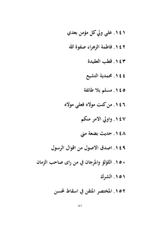 81
141
.
‫بعدي‬ ‫مؤمن‬ ‫كل‬‫ويل‬ ‫علي‬
142
.
‫هللا‬ ‫صفوة‬ ‫اء‬‫ر‬‫الزه‬ ‫فاطمة‬
143
.
‫العقيدة‬ ‫قطب‬
144
.
‫التشيع‬ ‫حممدية‬
145
.
‫طائفة‬ ‫بال‬ ‫مسلم‬
146
.
‫مواله‬ ‫فعلي‬ ‫مواله‬ ‫كنت‬‫من‬
147
.
‫منكم‬ ‫االمر‬ ‫واويل‬
148
.
‫مين‬ ‫بضعة‬ ‫حديث‬
149
.
‫الرسول‬ ‫اقوال‬ ‫من‬ ‫االصول‬ ‫اصدق‬
150
.
‫الزمان‬ ‫صاحب‬ ‫اى‬‫ر‬ ‫من‬ ‫يف‬ ‫واملرجان‬ ‫اللؤلؤ‬
151
.
‫الشرك‬
152
.
‫حملسن‬ ‫اسقاط‬ ‫يف‬ ‫املتقن‬ ‫املختصر‬
 
