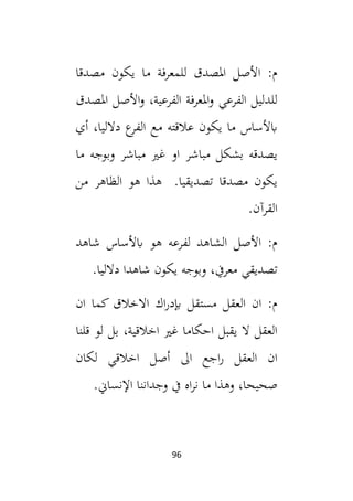 96
‫مصدقا‬ ‫يكون‬ ‫ما‬ ‫للمعرفة‬ ‫املصدق‬ ‫األصل‬ :‫م‬
‫املصدق‬ ‫األصل‬‫و‬ ،‫الفرعية‬ ‫املعرفة‬‫و‬ ‫الفرعي‬ ‫للدليل‬
‫أي‬ ،‫دالليا‬ ‫ع‬
‫الفر‬ ‫مع‬ ‫عالقته‬ ‫يكون‬ ‫ما‬ ‫ابألساس‬
‫ما‬ ‫وبوجه‬ ‫مباشر‬ ‫غي‬ ‫او‬ ‫مباشر‬ ‫بشكل‬ ‫يصدقه‬
‫من‬ ‫الظاهر‬ ‫هو‬ ‫هذا‬ .‫تصديقيا‬ ‫مصدقا‬ ‫يكون‬
.‫القرآن‬
‫شاهد‬ ‫ابألساس‬ ‫هو‬ ‫لفرعه‬ ‫الشاهد‬ ‫األصل‬ :‫م‬
‫تصديق‬
.‫دالليا‬ ‫شاهدا‬ ‫يكون‬ ‫وبوجه‬ ،‫معريف‬ ‫ي‬
‫ان‬ ‫كما‬ ‫االخالق‬ ‫اك‬‫ر‬‫إبد‬ ‫مستقل‬ ‫العقل‬ ‫ان‬ :‫م‬
‫قلنا‬ ‫لو‬ ‫بل‬ ،‫اخالقية‬ ‫غي‬ ‫احكاما‬ ‫يقبل‬ ‫ال‬ ‫العقل‬
‫لكان‬ ‫اخالقي‬ ‫أصل‬ ‫ال‬ ‫اجع‬‫ر‬ ‫العقل‬ ‫ان‬
.‫اإلنساين‬ ‫وجداننا‬ ‫يف‬ ‫اه‬‫ر‬‫ن‬ ‫ما‬ ‫وهذا‬ ،‫صحيحا‬
 