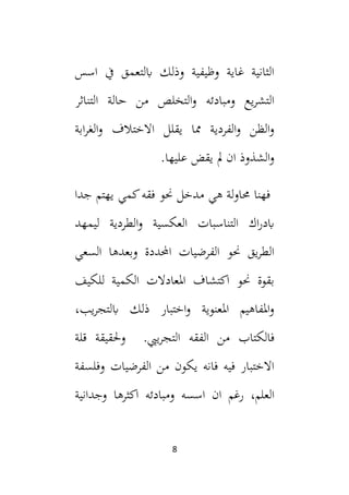 8
‫اسس‬ ‫يف‬ ‫ابلتعمق‬ ‫وذلك‬ ‫وظيفية‬ ‫غاية‬ ‫الثانية‬
‫ومبادئه‬ ‫يع‬‫ر‬‫التش‬
‫التناثر‬ ‫حالة‬ ‫من‬ ‫التخلص‬‫و‬
‫يقلل‬ ‫مما‬ ‫الفردية‬‫و‬ ‫الظن‬‫و‬
‫ا‬
‫الخ‬
‫ابة‬‫ر‬‫الغ‬‫و‬ ‫تالف‬
‫يقض‬ ‫مل‬ ‫ان‬ ‫الشذوذ‬‫و‬
.‫عليها‬
‫حما‬ ‫فهنا‬
‫و‬
‫هي‬ ‫لة‬
‫مدخل‬
‫جدا‬ ‫يهتم‬ ‫كمي‬‫فقه‬ ‫حنو‬
‫التناسبات‬ ‫اك‬‫ر‬‫ابد‬
‫ليمهد‬ ‫الطردية‬‫و‬ ‫العكسية‬
‫السعي‬ ‫وبعدها‬ ‫احملددة‬ ‫الفرضيات‬ ‫حنو‬ ‫يق‬‫ر‬‫الط‬
‫للكيف‬ ‫الكمية‬ ‫املعادالت‬ ‫اكتشاف‬ ‫حنو‬ ‫بقوة‬
،‫يب‬‫ر‬‫ابلتج‬ ‫ذلك‬ ‫اختبار‬‫و‬ ‫املعنوية‬ ‫املفاهيم‬‫و‬
‫ف‬
‫الكتاب‬
‫ييب‬‫ر‬‫التج‬ ‫الفقه‬ ‫من‬
.
‫قلة‬ ‫وحلقيقة‬
‫وفلسفة‬ ‫الفرضيات‬ ‫من‬ ‫يكون‬ ‫فانه‬ ‫فيه‬ ‫االختبار‬
،‫العلم‬
‫ان‬ ‫رغم‬
‫اسس‬
‫ه‬
‫ومباد‬
‫ئ‬
‫اك‬ ‫ه‬
‫وجدانية‬ ‫ثرها‬
 
