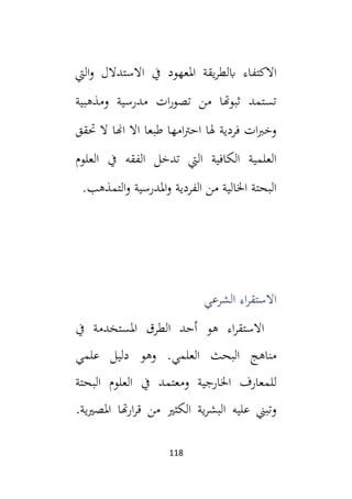 118
‫اليت‬‫و‬ ‫االستدالل‬ ‫يف‬ ‫املعهود‬ ‫يقة‬‫ر‬‫ابلط‬ ‫االكتفاء‬
‫ومذهبية‬ ‫مدرسية‬ ‫ات‬‫ر‬‫تصو‬ ‫من‬ ‫ثبوهتا‬ ‫تستمد‬
‫حتقق‬ ‫ال‬ ‫اهنا‬ ‫اال‬ ‫طبعا‬ ‫امها‬‫رت‬‫اح‬ ‫هلا‬ ‫فردية‬ ‫ات‬‫ب‬‫وخ‬
‫العلوم‬ ‫يف‬ ‫الفقه‬ ‫تدخل‬ ‫اليت‬ ‫الكافية‬ ‫العلمية‬
.‫التمذهب‬‫و‬ ‫املدرسية‬‫و‬ ‫الفردية‬ ‫من‬ ‫اخلالية‬ ‫البحتة‬
‫الشرعي‬ ‫اء‬‫ر‬‫االستق‬
‫يف‬ ‫املستخدمة‬ ‫الطرق‬ ‫أحد‬ ‫هو‬ ‫اء‬‫ر‬‫االستق‬
‫علمي‬ ‫دليل‬ ‫وهو‬ .‫العلمي‬ ‫البحث‬ ‫مناهج‬
‫البحتة‬ ‫العلوم‬ ‫يف‬ ‫ومعتمد‬ ‫اخلارجية‬ ‫للمعارف‬
.‫ية‬‫ي‬‫املص‬ ‫هتا‬‫ر‬‫ا‬‫ر‬‫ق‬ ‫من‬ ‫الكثي‬ ‫ية‬‫ر‬‫البش‬ ‫عليه‬ ‫وتبين‬
 