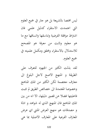 122
‫خمتصا‬ ‫ليس‬
‫العلوم‬ ‫مجيع‬ ‫يف‬ ‫جار‬ ‫هو‬ ‫بل‬ ‫يعة‬‫ر‬‫ابلش‬
‫فان‬ ‫علمي‬ ‫كدليل‬ ‫اء‬‫ر‬‫االستق‬ ‫اعتمدت‬ ‫اليت‬
‫ما‬ ‫مع‬ ‫اتساقها‬‫و‬ ‫وتناسقها‬ ‫الفرضية‬ ‫افقة‬‫و‬‫م‬ ‫اط‬‫رت‬‫اش‬
‫املصحح‬ ‫هو‬ ‫معرفة‬ ‫من‬ ‫واثبت‬ ‫معلوم‬ ‫هو‬
‫يف‬ ‫علميته‬ ‫ومكمل‬ ‫وحمقق‬ ‫اء‬‫ر‬‫ابالستق‬ ‫لالستدالل‬
.‫العلوم‬ ‫مجيع‬
‫على‬ ‫للتعرف‬ ‫اجلهود‬ ‫من‬ ‫الكثي‬ ‫بذلت‬ ‫لقد‬
‫امل‬ ‫و‬ ‫يقة‬‫ر‬‫الط‬
‫ال‬ ‫البلوغ‬ ‫الجل‬ ‫االصح‬ ‫نهج‬
‫املناهج‬ ‫تلك‬ ‫من‬ ‫الكثي‬ ‫لكن‬ ‫معتصمة‬ ‫معارف‬
‫تثبت‬ ‫مل‬ ‫يق‬‫ر‬‫الط‬ ‫خصائص‬ ‫ال‬ ‫املعتمدة‬ ‫وخصوصا‬
‫بني‬ ‫من‬ ‫انه‬ ‫اال‬ ،‫دليلها‬ ‫قصور‬ ‫عن‬ ‫فضال‬ ‫فاعليتها‬
‫ادلة‬ ‫و‬ ‫اهد‬‫و‬‫ش‬ ‫له‬ ‫الذي‬ ‫املنهج‬ ‫فان‬ ‫املناهج‬ ‫تلك‬
‫عرض‬ ‫اي‬ ‫املتين‬ ‫العرض‬ ‫منهج‬ ‫هو‬ ‫مصدقات‬ ‫و‬
‫امل‬ ‫على‬ ‫الفرعية‬ ‫املعارف‬
‫هي‬ ‫مبا‬ ‫االصلية‬ ‫عارف‬
 