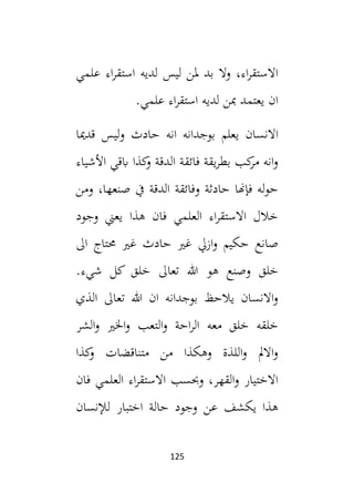 125
‫علمي‬ ‫اء‬‫ر‬‫استق‬ ‫لديه‬ ‫ليس‬ ‫ملن‬ ‫بد‬ ‫وال‬ ،‫اء‬‫ر‬‫االستق‬
.‫علمي‬ ‫اء‬‫ر‬‫استق‬ ‫لديه‬ ‫مبن‬ ‫يعتمد‬ ‫ان‬
‫يعلم‬ ‫االنسان‬
‫قدميا‬ ‫ليس‬‫و‬ ‫حادث‬ ‫انه‬ ‫بوجدانه‬
‫األشياء‬ ‫ابقي‬ ‫كذا‬
‫و‬ ‫الدقة‬ ‫فائقة‬ ‫يقة‬‫ر‬‫بط‬ ‫كب‬
‫مر‬ ‫انه‬‫و‬
‫ومن‬ ،‫صنعها‬ ‫يف‬ ‫الدقة‬ ‫وفائقة‬ ‫حادثة‬ ‫فإهنا‬ ‫له‬‫و‬‫ح‬
‫وجود‬ ‫يعين‬ ‫هذا‬ ‫فان‬ ‫العلمي‬ ‫اء‬‫ر‬‫االستق‬ ‫خالل‬
‫ال‬ ‫حمتاج‬ ‫غي‬ ‫حادث‬ ‫غي‬ ‫ازيل‬‫و‬ ‫حكيم‬ ‫صانع‬
‫وصنع‬ ‫خلق‬
‫هو‬
.‫شيء‬ ‫كل‬ ‫خلق‬ ‫تعال‬ ‫هللا‬
‫الذي‬ ‫تعال‬ ‫هللا‬ ‫ان‬ ‫بوجدانه‬ ‫يالحظ‬ ‫االنسان‬‫و‬
‫الشر‬‫و‬ ‫اخلي‬‫و‬ ‫التعب‬‫و‬ ‫احة‬‫ر‬‫ال‬ ‫معه‬ ‫خلق‬ ‫خلقه‬
‫كذا‬
‫و‬ ‫متناقضات‬ ‫من‬ ‫وهكذا‬ ‫اللذة‬‫و‬ ‫االمل‬‫و‬
‫فان‬ ‫العلمي‬ ‫اء‬‫ر‬‫االستق‬ ‫وحبسب‬ ،‫القهر‬‫و‬ ‫االختيار‬
‫لإلنسان‬ ‫اختبار‬ ‫حالة‬ ‫وجود‬ ‫عن‬ ‫يكشف‬ ‫هذا‬
 