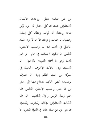 126
‫االنسا‬ ‫ووجدان‬ .‫تعال‬ ‫صانعه‬ ‫قبل‬ ‫من‬
‫ن‬
‫كل‬
‫و‬ ‫اء‬‫ز‬‫ج‬ ‫له‬ ‫اختبار‬ ‫كل‬ ‫ان‬ ‫يثبت‬ ‫ائي‬‫ر‬‫االستق‬
‫إساءة‬ ‫كل‬ ‫وعطاء‬ ‫اب‬‫و‬‫ث‬ ‫له‬ ‫امتثال‬‫و‬ ‫طاعة‬
‫ذلك‬ ‫يرى‬ ‫ال‬ ‫انه‬ ‫اال‬ ‫وحرمان‬ ‫عقاب‬ ‫له‬ ‫وعصيان‬
‫اء‬‫ر‬‫االستق‬ ‫وحبسب‬ ‫بد‬ ‫فال‬ ‫الدنيا‬ ‫يف‬ ‫حاصل‬
‫غي‬ ‫اخر‬ ‫عامل‬ ‫يف‬ ‫احلساب‬ ‫يكون‬ ‫ان‬ ‫العلمي‬
‫ان‬ .‫ابآلخرة‬ ‫يعة‬‫ر‬‫الش‬ ‫أمسته‬ ‫ما‬ ‫وهو‬ ‫الدنيا‬
‫ا‬ ‫حاالت‬ ‫يرى‬ ‫االنسان‬
‫يف‬ ‫احلاصلة‬ ‫اف‬‫ر‬‫الحن‬
‫معارف‬ ‫ان‬ ‫ويرى‬ ‫الظلم‬ ‫حيث‬ ‫من‬ ‫كه‬
‫سلو‬
‫اخبار‬ ‫ال‬ ‫فيها‬ ‫يتحاج‬ ‫احلكمة‬ ‫ختص‬ ‫توضيحية‬
‫هذا‬ ‫العلمي‬ ‫اء‬‫ر‬‫االستق‬ ‫وحبسب‬ ‫تعال‬ ‫هللا‬ ‫من‬
‫هذا‬ ‫ان‬ .‫الكتب‬ ‫ال‬‫ز‬‫وإن‬ ‫الرسل‬ ‫ارسال‬ ‫حيتم‬
‫للمعرفة‬‫و‬ ‫يعة‬‫ر‬‫للش‬‫و‬ ‫لإلميان‬ ‫ائي‬‫ر‬‫االستق‬ ‫االثبات‬
‫البشر‬ ‫املعرفة‬ ‫يف‬ ‫عامة‬ ‫صفة‬ ‫من‬ ‫جزء‬ ‫هو‬ ‫هبا‬
‫اال‬ ‫ية‬
 