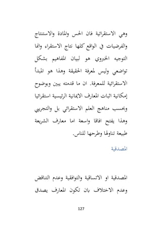 127
‫االستنتاج‬‫و‬ ‫املادة‬‫و‬ ‫احلس‬ ‫فان‬ ‫ائية‬‫ر‬‫االستق‬ ‫وهي‬
‫امنا‬‫و‬ ‫اء‬‫ر‬‫االستق‬ ‫نتاج‬ ‫كلها‬ ‫اقع‬‫و‬‫ال‬ ‫يف‬ ‫الفرضيات‬‫و‬
‫بشكل‬ ‫املفاهيم‬ ‫لبيان‬ ‫هو‬ ‫اخلبوي‬ ‫التوجيه‬
‫املبدأ‬ ‫هو‬ ‫وهذا‬ ‫احلقيقة‬ ‫ملعرفة‬ ‫ليس‬‫و‬ ‫اضعي‬‫و‬‫ت‬
‫وبوضوح‬ ‫يبني‬ ‫قدمته‬ ‫ما‬ ‫ان‬ .‫للمعرفة‬ ‫ائية‬‫ر‬‫االستق‬
‫ا‬ ‫االميانية‬ ‫املعارف‬ ‫اثبات‬ ‫إمكانية‬
‫ائيا‬‫ر‬‫استق‬ ‫ئيسية‬‫ر‬‫ل‬
‫ييب‬‫ر‬‫التج‬‫و‬ ‫بل‬ ‫ائي‬‫ر‬‫االستق‬ ‫العلم‬ ‫مناهج‬ ‫وحبسب‬
‫يعة‬‫ر‬‫الش‬ ‫معارف‬ ‫اما‬ ‫اسعة‬‫و‬ ‫افاقا‬ ‫يفتح‬ ‫وهذا‬
.‫للناس‬ ‫وطرحها‬ ‫هلا‬‫و‬‫تنا‬ ‫طبيعة‬
‫املصدقية‬
‫املصدقية‬
‫التناقض‬ ‫وعدم‬ ‫افقية‬‫و‬‫الت‬‫و‬ ‫االتساقية‬ ‫او‬
‫يصدق‬ ‫املعارف‬ ‫تكون‬ ‫ابن‬ ‫االختالف‬ ‫وعدم‬
 