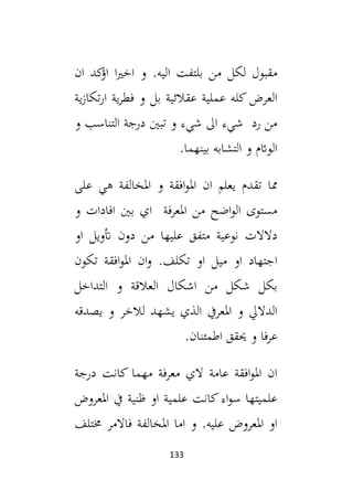 133
‫ان‬ ‫كد‬
‫اؤ‬ ‫ا‬‫ي‬‫اخ‬ ‫و‬ .‫اليه‬ ‫بلتفت‬ ‫من‬ ‫لكل‬ ‫مقبول‬
‫ية‬‫ز‬‫تكا‬‫ر‬‫ا‬ ‫ية‬‫ر‬‫فط‬ ‫و‬ ‫بل‬ ‫عقالئية‬ ‫عملية‬ ‫كله‬ ‫العرض‬
‫و‬ ‫التناسب‬ ‫درجة‬ ‫تبني‬ ‫و‬ ‫شيء‬ ‫ال‬ ‫شيء‬ ‫رد‬ ‫من‬
‫الو‬
.‫بينهما‬ ‫التشابه‬ ‫و‬ ‫ائم‬
‫على‬ ‫هي‬ ‫املخالفة‬ ‫و‬ ‫افقة‬‫و‬‫امل‬ ‫ان‬ ‫يعلم‬ ‫تقدم‬ ‫مما‬
‫و‬ ‫افادات‬ ‫بني‬ ‫اي‬ ‫املعرفة‬ ‫من‬ ‫اضح‬‫و‬‫ال‬ ‫مستوى‬
‫او‬ ‫أتويل‬ ‫دون‬ ‫من‬ ‫عليها‬ ‫متفق‬ ‫نوعية‬ ‫دالالت‬
‫تكون‬ ‫افقة‬‫و‬‫امل‬ ‫ان‬‫و‬ .‫تكلف‬ ‫او‬ ‫ميل‬ ‫او‬ ‫اجتهاد‬
‫التداخل‬ ‫و‬ ‫العالقة‬ ‫اشكال‬ ‫من‬ ‫شكل‬ ‫بكل‬
‫لالخر‬ ‫يشهد‬ ‫الذي‬ ‫املعريف‬ ‫و‬ ‫الداليل‬
‫يصدقه‬ ‫و‬
.‫اطمئنان‬ ‫حيقق‬ ‫و‬ ‫فا‬‫ر‬‫ع‬
‫درجة‬ ‫كانت‬ ‫مهما‬ ‫معرفة‬ ‫الي‬ ‫عامة‬ ‫افقة‬‫و‬‫امل‬ ‫ان‬
‫املعروض‬ ‫يف‬ ‫ظنية‬ ‫او‬ ‫علمية‬ ‫كانت‬‫اء‬‫و‬‫س‬ ‫علميتها‬
‫خمتلف‬ ‫فاالمر‬ ‫املخالفة‬ ‫اما‬ ‫و‬ .‫عليه‬ ‫املعروض‬ ‫او‬
 