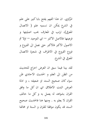 141
‫علم‬ ‫على‬ ‫كبي‬ ‫اباب‬ ‫يفتح‬ ‫الفهم‬ ‫هذا‬ ‫ان‬ .‫كزي‬
‫املر‬
‫االتصال‬ ( ‫علم‬ ‫نسميه‬ ‫ان‬ ‫ميكن‬ ‫ع‬
‫الشر‬ ‫يف‬
‫يف‬ ‫تب‬‫ر‬‫ت‬ ،)‫املعريف‬
‫و‬ ‫اصليتها‬ ‫حبب‬ ‫املعارف‬
‫فرعيتها‬
‫االكب‬ ‫فاالصل‬
–
‫التوحيد‬ ‫اي‬
–
‫مث‬ ‫اوال‬
‫و‬ ‫الفروع‬ ‫ال‬ ‫نصل‬ ‫حىت‬ ‫فاالكب‬ ‫االكب‬ ‫االصول‬
‫االتصال‬ ‫شجرة‬ ‫يف‬ ‫اف‬‫ر‬‫االط‬ ‫يف‬ ‫الفروع‬ ‫فروع‬
.‫ع‬
‫الشر‬ ‫يف‬ ‫املعريف‬
‫للحديث‬ ‫اج‬‫ر‬‫اخ‬ ‫العرض‬ ‫ان‬ ‫سبق‬ ‫فيما‬ ‫بينا‬ ‫لقد‬
‫ظن‬ ‫االحادي‬ ‫احلديث‬ ‫و‬ ‫العلم‬ ‫ال‬ ‫الظن‬ ‫من‬
‫كان‬ ‫اء‬‫و‬‫س‬
‫ادلة‬ ‫و‬ ، ‫ضعيفه‬ ‫او‬ ‫السند‬ ‫صحيح‬
‫افق‬‫و‬ ‫ما‬ ‫كل‬ ‫ان‬ ‫اي‬ ‫االطالق‬ ‫اثبتت‬ ‫العرض‬
‫خالف‬ ‫ما‬ ‫كل‬ ‫و‬ ‫به‬ ‫يعمل‬ ‫له‬ ‫اهد‬‫و‬‫بش‬ ‫ان‬‫ر‬‫الق‬
‫صحيح‬ ‫فاحلديث‬ ‫هنا‬ ‫ومنها‬ . ‫به‬ ‫يعلم‬ ‫ال‬ ‫ان‬‫ر‬‫الق‬
‫خمالفا‬ ‫او‬ ‫السنة‬ ‫و‬ ‫ان‬‫ر‬‫للق‬ ‫افقا‬‫و‬‫م‬ ‫يكون‬ ‫قد‬ ‫السند‬
 