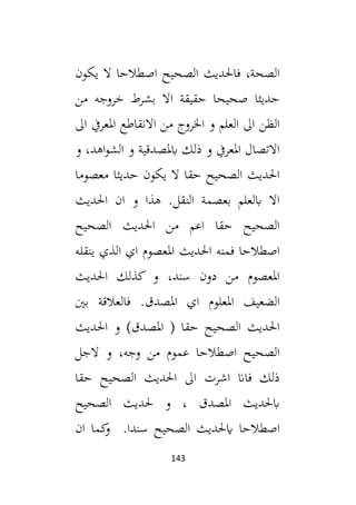 143
‫الصحي‬ ‫فاحلديث‬ ،‫الصحة‬
‫يكون‬ ‫ال‬ ‫اصطالحا‬ ‫ح‬
‫من‬ ‫خروجه‬ ‫بشرط‬ ‫اال‬ ‫حقيقة‬ ‫صحيحا‬ ‫حديثا‬
‫ال‬ ‫املعريف‬ ‫االنقاطع‬ ‫من‬ ‫اخلروج‬ ‫و‬ ‫العلم‬ ‫ال‬ ‫الظن‬
‫و‬ ،‫اهد‬‫و‬‫الش‬ ‫و‬ ‫ابملصدقية‬ ‫ذلك‬ ‫و‬ ‫املعريف‬ ‫االتصال‬
‫معصوما‬ ‫حديثا‬ ‫يكون‬ ‫ال‬ ‫حقا‬ ‫الصحيح‬ ‫احلديث‬
‫احلديث‬ ‫ان‬ ‫و‬ ‫هذا‬ .‫النقل‬ ‫بعصمة‬ ‫ابلعلم‬ ‫اال‬
‫الصحي‬ ‫احلديث‬ ‫من‬ ‫اعم‬ ‫حقا‬ ‫الصحيح‬
‫ح‬
‫ينقله‬ ‫الذي‬ ‫اي‬ ‫املعصوم‬ ‫احلديث‬ ‫فمنه‬ ‫اصطالحا‬
‫احلديث‬ ‫كذلك‬ ‫و‬ ،‫سند‬ ‫دون‬ ‫من‬ ‫املعصوم‬
‫بني‬ ‫فالعالقة‬ .‫املصدق‬ ‫اي‬ ‫املعلوم‬ ‫الضعيف‬
‫احلديث‬ ‫و‬ )‫املصدق‬ ( ‫حقا‬ ‫الصحيح‬ ‫احلديث‬
‫الجل‬ ‫و‬ ،‫وجه‬ ‫من‬ ‫عموم‬ ‫اصطالحا‬ ‫الصحيح‬
‫حقا‬ ‫الصحيح‬ ‫احلديث‬ ‫ال‬ ‫اشرت‬ ‫فاان‬ ‫ذلك‬
‫الصحيح‬ ‫حلديث‬ ‫و‬ ، ‫املصدق‬ ‫ابحلديث‬
.‫سندا‬ ‫الصحيح‬ ‫ايحلديث‬ ‫اصطالحا‬
‫ان‬ ‫كما‬
‫و‬
 