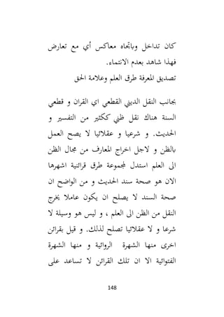 148
‫تعارض‬ ‫مع‬ ‫أي‬ ‫معاكس‬ ‫وابجتاه‬ ‫تداخل‬ ‫كان‬
‫ا‬ ‫بعدم‬ ‫شاهد‬ ‫فهذا‬
.‫النتماء‬
‫احلق‬ ‫وعالمة‬ ‫العلم‬ ‫طرق‬ ‫املعرفة‬ ‫تصديق‬
‫قطعي‬ ‫و‬ ‫ان‬‫ر‬‫الق‬ ‫اي‬ ‫القطعي‬ ‫الديين‬ ‫النقل‬ ‫جبانب‬
‫و‬ ‫التفسي‬ ‫من‬ ‫ككثي‬ ‫ظين‬ ‫نقل‬ ‫هناك‬ ‫السنة‬
‫العمل‬ ‫يصح‬ ‫ال‬ ‫عقالئيا‬ ‫و‬ ‫شرعيا‬ ‫و‬ .‫احلديث‬
‫الظن‬ ‫جمال‬ ‫من‬ ‫املعارف‬ ‫اج‬‫ر‬‫اخ‬ ‫الجل‬ ‫و‬ ‫ابلظن‬
‫اشهرها‬ ‫ائنية‬‫ر‬‫ق‬ ‫طرق‬ ‫جملموعة‬ ‫استدل‬ ‫العلم‬ ‫ال‬
‫هو‬ ‫االن‬
‫ان‬ ‫اضح‬‫و‬‫ال‬ ‫من‬ ‫و‬ ‫احلديث‬ ‫سند‬ ‫صحة‬
‫ج‬
‫خير‬ ‫عامال‬ ‫يكون‬ ‫ان‬ ‫يصلح‬ ‫ال‬ ‫السند‬ ‫صحة‬
‫ال‬ ‫وسيلة‬ ‫هو‬ ‫ليس‬ ‫و‬ ، ‫العلم‬ ‫ال‬ ‫الظن‬ ‫من‬ ‫النقل‬
‫ائن‬‫ر‬‫بق‬ ‫قيل‬ ‫و‬ .‫لذلك‬ ‫تصلح‬ ‫عقالئيا‬ ‫ال‬ ‫و‬ ‫شرعا‬
‫الشهرة‬ ‫منها‬ ‫و‬ ‫ائية‬‫و‬‫الر‬ ‫الشهرة‬ ‫منها‬ ‫اخرى‬
‫على‬ ‫تساعد‬ ‫ال‬ ‫ائن‬‫ر‬‫الق‬ ‫تلك‬ ‫ان‬ ‫اال‬ ‫ائية‬‫و‬‫الفت‬
 