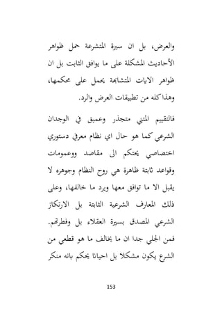 153
‫اهر‬‫و‬‫ظ‬ ‫محل‬ ‫املتشرعة‬ ‫سية‬ ‫ان‬ ‫بل‬ ،‫العرض‬‫و‬
‫ان‬ ‫بل‬ ‫الثابت‬ ‫افق‬‫و‬‫ي‬ ‫ما‬ ‫على‬ ‫املشكلة‬ ‫األحاديث‬
،‫حمكمها‬ ‫على‬ ‫حيمل‬ ‫املتشاهبة‬ ‫االايت‬ ‫اهر‬‫و‬‫ظ‬
.‫الرد‬‫و‬ ‫العرض‬ ‫تطبيقات‬ ‫من‬ ‫كله‬‫وهذا‬
‫وعم‬ ‫متجذر‬ ‫املتين‬ ‫فالتقييم‬
‫الوجدان‬ ‫يف‬ ‫يق‬
‫دستوري‬ ‫معريف‬ ‫نظام‬ ‫اي‬ ‫حال‬ ‫هو‬ ‫كما‬ ‫الشرعي‬
‫ال‬ ‫حيتكم‬ ‫اختصاصي‬
‫مقاصد‬
‫وو‬
‫عمومات‬
‫ال‬ ‫وجوهره‬ ‫النظام‬ ‫روح‬ ‫هي‬ ‫ظاهرة‬ ‫اثبتة‬ ‫اعد‬‫و‬‫وق‬
‫وعلى‬ ،‫خالفها‬ ‫ما‬ ‫ويرد‬ ‫معها‬ ‫افق‬‫و‬‫ت‬ ‫ما‬ ‫اال‬ ‫يقبل‬
‫تكاز‬‫ر‬‫اال‬ ‫بل‬ ‫الثابتة‬ ‫الشرعية‬ ‫املعارف‬ ‫ذلك‬
.‫هتم‬‫ر‬‫وفط‬ ‫بل‬ ‫العقالء‬ ‫بسية‬ ‫املصدق‬ ‫الشرعي‬
‫فمن‬
‫من‬ ‫قطعي‬ ‫هو‬ ‫ما‬ ‫خيالف‬ ‫ما‬ ‫ان‬ ‫جدا‬ ‫اجللي‬
‫منكر‬ ‫ابنه‬ ‫حيكم‬ ‫احياان‬ ‫بل‬ ‫مشكال‬ ‫يكون‬ ‫ع‬
‫الشر‬
 