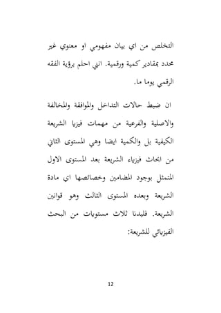 12
‫غي‬ ‫معنوي‬ ‫او‬ ‫مفهومي‬ ‫بيان‬ ‫اي‬ ‫من‬ ‫التخلص‬
‫الفقه‬ ‫برؤية‬ ‫احلم‬ ‫انين‬ .‫ورقمية‬ ‫كمية‬‫مبقادير‬ ‫حمدد‬
.‫ما‬ ‫يوما‬ ‫الرقمي‬
‫املخالفة‬‫و‬ ‫افقة‬‫و‬‫امل‬‫و‬ ‫التداخل‬ ‫حاالت‬ ‫ضبط‬ ‫ان‬
‫يعة‬‫ر‬‫الش‬ ‫اي‬‫ز‬‫في‬ ‫مهمات‬ ‫من‬ ‫الفرعية‬‫و‬ ‫االصلية‬‫و‬
‫الثاين‬ ‫املستوى‬ ‫وهي‬ ‫ايضا‬ ‫الكمية‬‫و‬ ‫بل‬ ‫الكيفية‬
‫ايء‬‫ز‬‫في‬ ‫احباث‬ ‫من‬
‫االول‬ ‫املستوى‬ ‫بعد‬ ‫يعة‬‫ر‬‫الش‬
‫املتمث‬
‫مادة‬ ‫اي‬ ‫وخصائصها‬ ‫املضامني‬ ‫بوجود‬ ‫ل‬
‫انني‬‫و‬‫ق‬ ‫وهو‬ ‫الثالث‬ ‫املستوى‬ ‫وبعده‬ ‫يعة‬‫ر‬‫الش‬
‫البحث‬ ‫من‬ ‫مستوايت‬ ‫ثالث‬ ‫فليدان‬ .‫يعة‬‫ر‬‫الش‬
‫يعة‬‫ر‬‫للش‬ ‫ايئي‬‫ز‬‫الفي‬
:
 