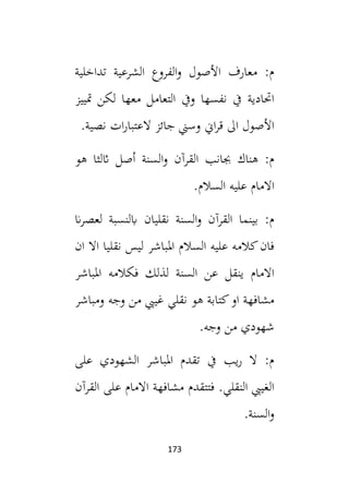173
‫تداخلية‬ ‫الشرعية‬ ‫الفروع‬‫و‬ ‫األصول‬ ‫معارف‬ :‫م‬
‫متييز‬ ‫لكن‬ ‫معها‬ ‫التعامل‬ ‫ويف‬ ‫نفسها‬ ‫يف‬ ‫احتادية‬
.‫نصية‬ ‫ات‬‫ر‬‫العتبا‬ ‫جائز‬ ‫وسين‬ ‫اين‬‫ر‬‫ق‬ ‫ال‬ ‫األصول‬
‫هو‬ ‫اثلثا‬ ‫أصل‬ ‫السنة‬‫و‬ ‫القرآن‬ ‫جبانب‬ ‫هناك‬ :‫م‬
.‫السالم‬ ‫عليه‬ ‫االمام‬
‫السنة‬‫و‬ ‫القرآن‬ ‫بينما‬ :‫م‬
‫ان‬‫ر‬‫لعص‬ ‫ابلنسبة‬ ‫نقليان‬
‫ان‬ ‫اال‬ ‫نقليا‬ ‫ليس‬ ‫املباشر‬ ‫السالم‬ ‫عليه‬ ‫كالمه‬‫فان‬
‫املباشر‬ ‫فكالمه‬ ‫لذلك‬ ‫السنة‬ ‫عن‬ ‫ينقل‬ ‫االمام‬
‫ومباشر‬ ‫وجه‬ ‫من‬ ‫غييب‬ ‫نقلي‬ ‫هو‬ ‫كتابة‬‫او‬ ‫مشافهة‬
.‫وجه‬ ‫من‬ ‫شهودي‬
‫على‬ ‫الشهودي‬ ‫املباشر‬ ‫تقدم‬ ‫يف‬ ‫يب‬‫ر‬ ‫ال‬ :‫م‬
‫القرآن‬ ‫على‬ ‫االمام‬ ‫مشافهة‬ ‫فتتقدم‬ .‫النقلي‬ ‫الغييب‬
‫ا‬‫و‬
.‫لسنة‬
 