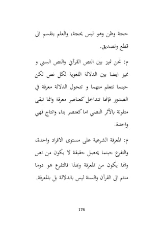 176
‫ال‬ ‫ينقسم‬ ‫العلم‬‫و‬ ،‫حبجة‬ ‫ليس‬ ‫وهو‬ ‫وظن‬ ‫حجة‬
.‫وتصديق‬ ‫قطع‬
‫القرآين‬ ‫النص‬ ‫بني‬ ‫منيز‬ ‫حنن‬ :‫م‬
‫و‬ ‫السين‬ ‫النص‬‫و‬
‫لكن‬ ‫نص‬ ‫لكل‬ ‫اللغوية‬ ‫الداللة‬ ‫بني‬ ‫ايضا‬ ‫منيز‬
‫يف‬ ‫معرفة‬ ‫الداللة‬ ‫تتحول‬ ‫و‬ ‫منهما‬ ‫نتعلم‬ ‫حينما‬
‫تبقى‬ ‫امنا‬‫و‬ ‫معرفة‬ ‫كعناصر‬ ‫تتداخل‬ ‫فإهنا‬ ‫الصدور‬
‫فهي‬ ‫انتاج‬‫و‬ ‫بناء‬ ‫كعنصر‬‫اما‬ ‫النصي‬ ‫ابألثر‬ ‫متلونة‬
.‫احدة‬‫و‬
،‫احدة‬‫و‬ ‫اد‬‫ر‬‫االف‬ ‫مستوى‬ ‫على‬ ‫الشرعية‬ ‫املعرفة‬ :‫م‬
‫حيص‬ ‫حينما‬ ‫ع‬
‫التفر‬‫و‬
‫نص‬ ‫من‬ ‫يكون‬ ‫ال‬ ‫حقيقة‬ ‫ل‬
‫دوما‬ ‫هو‬ ‫ع‬
‫فالتفر‬ ‫وهبذا‬ ‫املعرفة‬ ‫من‬ ‫يكون‬ ‫امنا‬‫و‬
.‫ابملعرفة‬ ‫بل‬ ‫ابلداللة‬ ‫ليس‬ ‫السنة‬‫و‬ ‫القرآن‬ ‫ال‬ ‫منتم‬
 