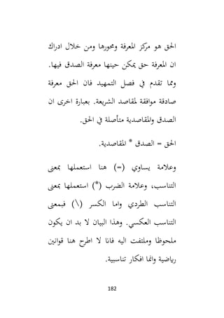 182
‫ا‬
‫هو‬ ‫حلق‬
‫اك‬‫ر‬‫اد‬ ‫خالل‬ ‫ومن‬ ‫وحمورها‬ ‫املعرفة‬ ‫كز‬
‫مر‬
.‫فيها‬ ‫الصدق‬ ‫معرفة‬ ‫حينها‬ ‫ميكن‬ ‫حق‬ ‫املعرفة‬ ‫ان‬
‫فان‬ ‫التمهيد‬ ‫فصل‬ ‫يف‬ ‫تقدم‬ ‫ومما‬
‫معرفة‬ ‫احلق‬
‫صادقة‬
‫بعب‬ .‫يعة‬‫ر‬‫الش‬ ‫ملقاصد‬ ‫افقة‬‫و‬‫م‬
‫ان‬ ‫اخرى‬ ‫ارة‬
‫مت‬ ‫املقاصدية‬‫و‬ ‫الصدق‬
‫أ‬
‫احلق‬ ‫يف‬ ‫صلة‬
.
.‫املقاصدية‬ * ‫الصدق‬ = ‫احلق‬
‫استع‬ ‫هنا‬ )=( ‫يساوي‬ ‫وعالمة‬
‫مبعىن‬ ‫ملها‬
‫الضر‬ ‫وعالمة‬ ،‫التناسب‬
‫ب‬
‫مبعىن‬ ‫استعملها‬ )*(
‫الطر‬ ‫التناسب‬
‫د‬
( ‫الكسر‬ ‫اما‬‫و‬ ‫ي‬

‫فبمعىن‬ )
‫وهذا‬ .‫العكسي‬ ‫التناسب‬
‫البيان‬
‫يكون‬ ‫ان‬ ‫بد‬ ‫ال‬
‫و‬ ‫ملحوظا‬
‫مل‬
‫اط‬ ‫ال‬ ‫فاان‬ ‫اليه‬ ‫تفت‬
‫انني‬‫و‬‫ق‬ ‫هنا‬ ‫ح‬
‫ر‬
‫ايضية‬‫ر‬
.‫تناسبية‬ ‫افكار‬ ‫امنا‬‫و‬
 