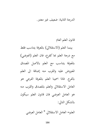 184
‫الدرجة‬
:‫الثانية‬
.‫معتب‬ ‫غي‬ ‫ضعيف‬
‫العام‬ ‫العلم‬ ‫قانون‬
‫فقط‬ ‫يتناسب‬ ‫ابملعرفة‬ )‫(االستقاليل‬ ‫العلم‬ ‫بينما‬
)‫(العرضي‬ ‫العلم‬ ‫فان‬ ،‫ع‬
‫كفر‬ ‫هبا‬ ‫العلم‬ ‫درجة‬ ‫مع‬
‫املصدق‬ ‫ابالصل‬ ‫العلم‬ ‫مع‬ ‫يتناسب‬ ‫ابملعرفة‬
‫العلم‬ ‫ال‬ ‫إضافة‬ ‫منه‬ ‫القرب‬‫و‬ ‫عليه‬ ‫املعروض‬
‫هو‬ ‫الفرعي‬ ‫ابملعرفة‬ ‫العلم‬ ‫امسينا‬ ‫فاذا‬ .‫ع‬
‫ابلفر‬
‫من‬ ‫القرب‬‫و‬ ‫ابملصدق‬ ‫العلم‬‫و‬ ‫االستقاليل‬ ‫العامل‬
‫ه‬
‫سيكون‬ ‫العلم‬ ‫قانون‬ ‫فان‬ ‫العرضي‬ ‫العامل‬ ‫هو‬
:‫التايل‬ ‫ابلشكل‬
‫العرضي‬ ‫العامل‬ * ‫االستقاليل‬ ‫العامل‬ =‫العلم‬
 