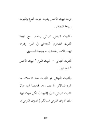 189
‫الثبوت‬‫و‬ ‫ع‬
‫الفر‬ ‫ثبوت‬ ‫ودرجة‬ ‫االصل‬ ‫ثبوت‬ ‫درجة‬
.‫التصديق‬ ‫ودرجة‬
‫ف‬
‫الثبوت‬
‫ي‬ ‫النهائي‬ ‫اقعي‬‫و‬‫ال‬
‫درجة‬ ‫مع‬ ‫تناسب‬
‫الثبوت‬
‫االبتدائي‬ ‫الظاهري‬
‫ودرجة‬ ‫ع‬
‫الفر‬ ‫يف‬
.‫التصديق‬ ‫ودرجة‬ ‫له‬ ‫املصدق‬ ‫االصل‬ ‫ثبوت‬
‫الث‬
‫بوت‬
‫النهائي‬
‫ث‬ =
‫بوت‬
‫ث‬ * ‫ع‬
‫الفر‬
‫بوت‬
‫االصل‬
‫التصديق‬ *
.
‫اما‬ ‫االطالق‬ ‫عند‬ ‫الثبوت‬ ‫هو‬ ‫النهائي‬ ‫الثبوت‬‫و‬
‫بيان‬ ‫يد‬‫ر‬‫ا‬ ‫فحينما‬ .‫به‬ ‫يتعلق‬ ‫ما‬ ‫فساذكر‬ ‫غيه‬
‫يد‬‫ر‬‫ا‬ ‫حيث‬ ‫لكن‬ )‫(الثبوت‬ ‫اقول‬ ‫النهائي‬ ‫الثبوت‬
.)‫الفرعي‬ ‫الثبوت‬ ( ‫فساذكر‬ ‫الفرعي‬ ‫الثبوت‬ ‫بيان‬
 