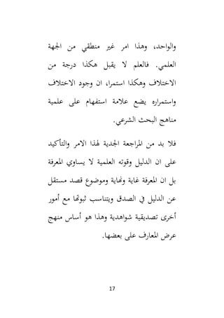 17
‫اجلهة‬ ‫من‬ ‫منطقي‬ ‫غي‬ ‫امر‬ ‫وهذا‬ ،‫احد‬‫و‬‫ال‬‫و‬
‫فالعلم‬ .‫العلمي‬
‫من‬ ‫درجة‬ ‫هكذا‬ ‫يقبل‬ ‫ال‬
‫االختالف‬ ‫وجود‬ ‫ان‬ ،‫ا‬‫ر‬‫استم‬ ‫وهكذا‬ ‫االختالف‬
‫علمية‬ ‫على‬ ‫استفهام‬ ‫عالمة‬ ‫يضع‬ ‫اره‬‫ر‬‫استم‬‫و‬
.‫الشرعي‬ ‫البحث‬ ‫مناهج‬
‫التأكيد‬‫و‬ ‫االمر‬ ‫هلذا‬ ‫اجلدية‬ ‫اجعة‬‫ر‬‫امل‬ ‫من‬ ‫بد‬ ‫فال‬
‫ا‬ ‫ان‬ ‫على‬
‫املعرفة‬ ‫يساوي‬ ‫ال‬ ‫العلمية‬ ‫وقوته‬ ‫لدليل‬
‫مستقل‬ ‫قصد‬ ‫وموضوع‬ ‫وهناية‬ ‫غاية‬ ‫املعرفة‬ ‫ان‬ ‫بل‬
‫أمور‬ ‫مع‬ ‫ثبوهتا‬ ‫ويتناسب‬ ‫الصدق‬ ‫يف‬ ‫الدليل‬ ‫عن‬
‫منهج‬ ‫أساس‬ ‫هو‬ ‫وهذا‬ ‫اهدية‬‫و‬‫ش‬ ‫تصديقية‬ ‫أخرى‬
.‫بعضها‬ ‫على‬ ‫املعارف‬ ‫عرض‬
 