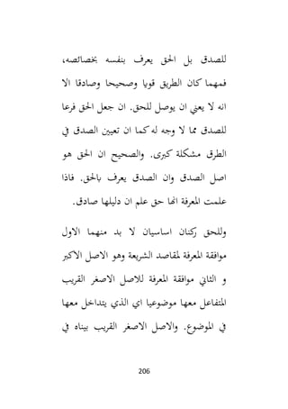 206
،‫خبصائصه‬ ‫بنفسه‬ ‫يعرف‬ ‫احلق‬ ‫بل‬ ‫للصدق‬
‫وصا‬ ‫وصحيحا‬ ‫قواي‬ ‫يق‬‫ر‬‫الط‬ ‫كان‬ ‫فمهما‬
‫اال‬ ‫دقا‬
‫فرعا‬ ‫احلق‬ ‫جعل‬ ‫ان‬ .‫للحق‬ ‫يوصل‬ ‫ان‬ ‫يعين‬ ‫ال‬ ‫انه‬
‫له‬ ‫وجه‬ ‫ال‬ ‫مما‬ ‫للصدق‬
‫كما‬
‫ان‬
‫تعيني‬
‫الصدق‬
‫يف‬
‫الطرق‬
‫كبى‬ ‫مشكلة‬
‫و‬ .
‫هو‬ ‫احلق‬ ‫ان‬ ‫الصحيح‬
‫فاذا‬ .‫ابحلق‬ ‫يعرف‬ ‫الصدق‬ ‫ان‬‫و‬ ‫الصدق‬ ‫اصل‬
‫اهن‬ ‫املعرفة‬ ‫علمت‬
‫ا‬
.‫صادق‬ ‫دليلها‬ ‫ان‬ ‫علم‬ ‫حق‬
‫االول‬ ‫منهما‬ ‫بد‬ ‫ال‬ ‫اساسيان‬ ‫كنان‬
‫ر‬ ‫للحق‬‫و‬
‫امل‬ ‫افقة‬‫و‬‫م‬
‫االكب‬ ‫االصل‬ ‫وهو‬ ‫يعة‬‫ر‬‫الش‬ ‫ملقاصد‬ ‫عرفة‬
‫يب‬‫ر‬‫الق‬ ‫االصغر‬ ‫لالصل‬ ‫املعرفة‬ ‫افقة‬‫و‬‫م‬ ‫الثاين‬ ‫و‬
‫معها‬ ‫يتداخل‬ ‫الذي‬ ‫اي‬ ‫موضوعيا‬ ‫معها‬ ‫املتفاعل‬
‫يف‬ ‫بيناه‬ ‫يب‬‫ر‬‫الق‬ ‫االصغر‬ ‫االصل‬‫و‬ .‫املوضوع‬ ‫يف‬
 