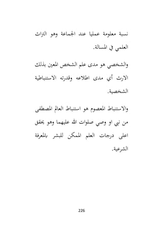 226
‫نسب‬
‫ة‬
‫معلوم‬
‫ة‬
‫اث‬‫رت‬‫ال‬ ‫وهو‬ ‫اجلماعة‬ ‫عند‬ ‫عمليا‬
.‫املسالة‬ ‫يف‬ ‫العلمي‬
‫بذلك‬ ‫املعني‬ ‫الشخص‬ ‫علم‬ ‫مدى‬ ‫هو‬ ‫الشخصي‬‫و‬
‫االستنباطية‬ ‫ته‬‫ر‬‫وقد‬ ‫اطالعه‬ ‫مدى‬ ‫أي‬ ‫االرث‬
.‫الشخصية‬
‫استنباط‬ ‫هو‬ ‫املعصوم‬ ‫االستنباط‬‫و‬
‫املصطفى‬ ‫العامل‬
‫حيقق‬ ‫وهو‬ ‫عليهما‬ ‫هللا‬ ‫ات‬‫و‬‫صل‬ ‫وصي‬ ‫او‬ ‫نيب‬ ‫من‬
‫ابملعرفة‬ ‫للبشر‬ ‫املمكن‬ ‫العلم‬ ‫درجات‬ ‫اعلى‬
.‫الشرعية‬
 