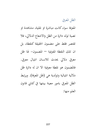 227
‫املعريف‬ ‫الظل‬
‫او‬ ‫مشاهدة‬ ،‫نقلية‬ ‫او‬ ‫مباشرة‬ ‫كانت‬‫اء‬‫و‬‫س‬ ‫املعرفة‬
‫فال‬ ،‫الداليل‬ ‫االشعاع‬‫و‬ ‫الظل‬ ‫من‬ ‫دائرة‬ ‫لد‬‫و‬‫ت‬ ‫نصية‬
‫بل‬ ،‫كنقطة‬ ‫احلقيقة‬ ‫مضمون‬ ‫على‬ ‫فقط‬ ‫تقتصر‬
‫ان‬
‫املعرفية‬ ‫النقطة‬ ‫تلك‬
–
‫املضمون‬
-
‫ظل‬ ‫هلا‬
‫حي‬ ‫داليل‬ ‫معريف‬
‫ل‬ ‫دث‬
‫النسان‬
‫معريف‬ ‫انثيال‬
.
‫ظل‬ ‫دائرة‬ ‫له‬ ‫ان‬ ‫اال‬ ‫معرفية‬ ‫نقطة‬ ‫هو‬ ‫فاملضمون‬
.)‫املعرفة‬ ‫(ظل‬ ‫هي‬ ‫لدية‬‫و‬‫وت‬ ‫انثيالية‬ ‫داللية‬
‫تبط‬‫ر‬‫وي‬
‫قانون‬ ‫كتايب‬ ‫يف‬ ‫بينتها‬ ‫معينة‬ ‫ابمور‬ ‫املعريف‬ ‫الظل‬
:‫منها‬ ‫العلم‬
 