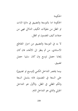 239
‫احلكومة‬
‫اب‬ ‫اما‬ ‫احلكومة‬
‫التضييق‬‫و‬ ‫لتوسعة‬
‫الذات‬ ‫دائرة‬ ‫يف‬
‫الظل‬ ‫او‬
‫من‬ ‫فهي‬ ‫الداليل‬ ‫الكيف‬ ‫مقوالت‬ ‫من‬
.‫الظل‬ ‫او‬ ‫املضمون‬ ‫كيف‬‫صفات‬
‫التقاطع‬ ‫از‬‫ر‬‫اح‬ ‫من‬ ‫التضييق‬‫و‬ ‫التوسعة‬ ‫يف‬ ‫بد‬ ‫ال‬
‫كان‬ ‫فان‬ ،‫االجتاه‬ ‫ال‬ ‫ينظر‬ ‫مث‬ ‫من‬ .‫االسنادي‬
‫حصل‬ ‫سلبيا‬ ‫كان‬ ‫ان‬‫و‬ ‫توسع‬ ‫حصل‬ ‫إجيااب‬
.‫تضييق‬
)‫تضييق‬ ‫او‬ ‫(توسيع‬ ‫الكمي‬ ‫التداخل‬ ‫يقتصر‬ ‫بينما‬
‫يشم‬ ‫فانه‬ ‫املضمون‬ ‫يف‬ ‫السعة‬ ‫على‬
‫السعة‬ ‫ل‬
‫الظلي‬ ‫الكم‬‫و‬
‫الظل‬ ‫يف‬
‫التداخل‬ ‫هو‬ ‫األول‬‫و‬ .
.‫التام‬ ‫التداخل‬ ‫هو‬ ‫الثاين‬‫و‬ ‫ئي‬‫ز‬‫اجل‬
 