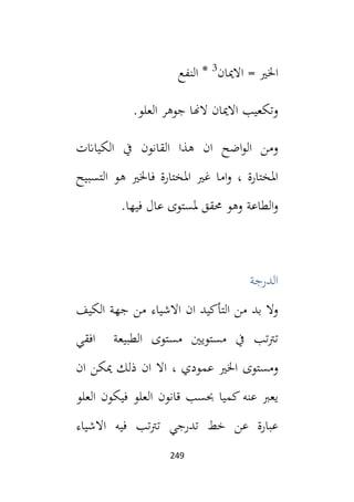 249
‫االميان‬ = ‫اخلي‬
3
‫النفع‬ *
‫ال‬ ‫جوهر‬ ‫الهنا‬ ‫االميان‬ ‫وتكعيب‬
.‫علو‬
‫الكياانت‬ ‫يف‬ ‫القانون‬ ‫هذا‬ ‫ان‬ ‫اضح‬‫و‬‫ال‬ ‫ومن‬
‫التسبيح‬ ‫هو‬ ‫فاخلي‬ ‫املختارة‬ ‫غي‬ ‫اما‬‫و‬ ، ‫املختارة‬
.‫فيها‬ ‫عال‬ ‫ملستوى‬ ‫حمقق‬ ‫وهو‬ ‫الطاعة‬‫و‬
‫الدرجة‬
‫الكيف‬ ‫جهة‬ ‫من‬ ‫االشياء‬ ‫ان‬ ‫التأكيد‬ ‫من‬ ‫بد‬ ‫وال‬
‫افقي‬ ‫الطبيعة‬ ‫مستوى‬ ‫مستويني‬ ‫يف‬ ‫تب‬‫رت‬‫ت‬
‫اخلي‬ ‫ومستوى‬
‫ان‬ ‫ميكن‬ ‫ذلك‬ ‫ان‬ ‫اال‬ ، ‫عمودي‬
‫العلو‬ ‫فيكون‬ ‫العلو‬ ‫قانون‬ ‫حبسب‬ ‫كميا‬ ‫عنه‬ ‫يعب‬
‫االشياء‬ ‫فيه‬ ‫تب‬‫رت‬‫ت‬ ‫تدرجي‬ ‫خط‬ ‫عن‬ ‫عبارة‬
 