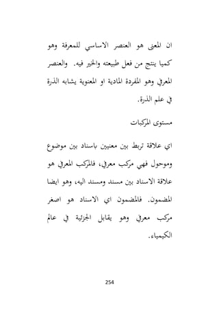 254
‫وهو‬ ‫للمعرفة‬ ‫االساسي‬ ‫العنصر‬ ‫هو‬ ‫املعىن‬ ‫ان‬
‫العنصر‬‫و‬ .‫فيه‬ ‫اخلي‬‫و‬ ‫طبيعته‬ ‫فعل‬ ‫من‬ ‫ينتج‬ ‫كميا‬
‫الذرة‬ ‫يشابه‬ ‫املعنوية‬ ‫او‬ ‫املادية‬ ‫املفردة‬ ‫وهو‬ ‫املعريف‬
.‫الذرة‬ ‫علم‬ ‫يف‬
‫كبات‬
‫املر‬ ‫مستوى‬
‫موضوع‬ ‫بني‬ ‫ابسناد‬ ‫معنيني‬ ‫بني‬ ‫بط‬‫ر‬‫ت‬ ‫عالقة‬ ‫اي‬
‫وموحو‬
‫هو‬ ‫املعريف‬ ‫كب‬
‫فاملر‬ ،‫معريف‬ ‫كب‬
‫مر‬ ‫فهي‬ ‫ل‬
‫ايضا‬ ‫وهو‬ ،‫اليه‬ ‫ومسند‬ ‫مسند‬ ‫بني‬ ‫االسناد‬ ‫عالقة‬
‫اصغر‬ ‫هو‬ ‫االسناد‬ ‫اي‬ ‫فاملضمون‬ .‫املضمون‬
‫عامل‬ ‫يف‬ ‫ئية‬‫ز‬‫اجل‬ ‫يقابل‬ ‫وهو‬ ‫معريف‬ ‫كب‬
‫مر‬
.‫الكيمياء‬
 