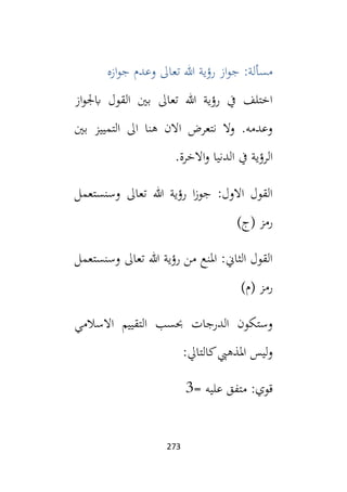 273
‫ازه‬‫و‬‫ج‬ ‫وعدم‬ ‫تعال‬ ‫هللا‬ ‫رؤية‬ ‫از‬‫و‬‫ج‬ :‫مسألة‬
‫از‬‫و‬‫ابجل‬ ‫القول‬ ‫بني‬ ‫تعال‬ ‫هللا‬ ‫رؤية‬ ‫يف‬ ‫اختلف‬
‫بني‬ ‫التمييز‬ ‫ال‬ ‫هنا‬ ‫االن‬ ‫نتعرض‬ ‫وال‬ .‫وعدمه‬
‫يف‬ ‫الرؤية‬
.‫االخرة‬‫و‬ ‫الدنيا‬
‫وسنستعمل‬ ‫تعال‬ ‫هللا‬ ‫رؤية‬ ‫ا‬‫ز‬‫جو‬ :‫االول‬ ‫القول‬
)‫(ج‬ ‫رمز‬
‫وسنستعمل‬ ‫تعال‬ ‫هللا‬ ‫رؤية‬ ‫من‬ ‫املنع‬ :‫الثاين‬ ‫القول‬
)‫(م‬ ‫رمز‬
‫االسالمي‬ ‫التقييم‬ ‫حبسب‬ ‫الدرجات‬ ‫وستكون‬
:‫كالتايل‬‫املذهيب‬ ‫ليس‬‫و‬
:‫قوي‬
= ‫عليه‬ ‫متفق‬
3
 