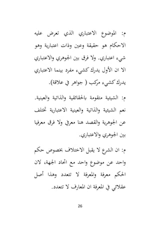 26
‫عليه‬ ‫تعرض‬ ‫الذي‬ ‫االعتباري‬ ‫املوضوع‬ :‫م‬
‫وهو‬ ‫ية‬‫ر‬‫اعتبا‬ ‫وذات‬ ‫وعني‬ ‫حقيقة‬ ‫هو‬ ‫االحكام‬
‫االعتباري‬‫و‬ ‫اجلوهري‬ ‫بني‬ ‫فرق‬ ‫وال‬ .‫اعتباري‬ ‫شيء‬
‫االعتباري‬ ‫بينما‬ ‫مفرد‬ ‫كشيء‬‫يدرك‬ ‫األول‬ ‫ان‬ ‫اال‬
‫ي‬
.)‫عالقة‬ ‫يف‬ ‫اهر‬‫و‬‫ج‬ ( ‫كب‬
‫مر‬ ‫كشيء‬‫درك‬
.‫العينية‬‫و‬ ‫الذاتية‬‫و‬ ‫ابحلقائقية‬ ‫متقومة‬ ‫الشيئية‬ :‫م‬
‫ختتلف‬ ‫ية‬‫ر‬‫االعتبا‬ ‫العينية‬‫و‬ ‫الذاتية‬‫و‬ ‫الشيئية‬ ‫نعم‬
‫معرفيا‬ ‫فرق‬ ‫وال‬ ‫معريف‬ ‫هنا‬ ‫القصد‬‫و‬ ‫ية‬‫ر‬‫اجلوه‬ ‫عن‬
.‫االعتباري‬‫و‬ ‫اجلوهري‬ ‫بني‬
‫حكم‬ ‫خبصوص‬ ‫االختالف‬ ‫يقبل‬ ‫ال‬ ‫ع‬
‫الشر‬ ‫ان‬ :‫م‬
‫م‬ ‫احد‬‫و‬ ‫موضوع‬ ‫عن‬ ‫احد‬‫و‬
‫الن‬ ،‫اجلهة‬ ‫احتاد‬ ‫ع‬
‫أصل‬ ‫وهذا‬ ‫تتعدد‬ ‫ال‬ ‫املعرفة‬‫و‬ ‫معرفة‬ ‫احلكم‬
.‫تتعدد‬ ‫ال‬ ‫املعارف‬ ‫ان‬ ‫املعرفة‬ ‫يف‬ ‫عقالئي‬
 
