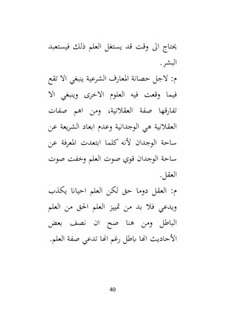 40
‫فيستع‬ ‫ذلك‬ ‫العلم‬ ‫يستغل‬ ‫قد‬ ‫وقت‬ ‫ال‬ ‫حيتاج‬
‫بد‬
.‫البشر‬
‫تقع‬ ‫اال‬ ‫ينبغي‬ ‫الشرعية‬ ‫املعارف‬ ‫حصانة‬ ‫الجل‬ :‫م‬
‫اال‬ ‫وينبغي‬ ‫االخرى‬ ‫العلوم‬ ‫فيه‬ ‫وقعت‬ ‫فيما‬
‫صفات‬ ‫اهم‬ ‫ومن‬ ،‫العقالنية‬ ‫صفة‬ ‫تفارقها‬
‫عن‬ ‫يعة‬‫ر‬‫الش‬ ‫ابعاد‬ ‫وعدم‬ ‫الوجدانية‬ ‫هي‬ ‫العقالنية‬
‫عن‬ ‫املعرفة‬ ‫ابتعدت‬ ‫كلما‬ ‫ألنه‬ ‫الوجدان‬ ‫ساحة‬
‫صوت‬ ‫وخفت‬ ‫العلم‬ ‫صوت‬ ‫قوي‬ ‫الوجدان‬ ‫ساحة‬
‫العق‬
.‫ل‬
‫يكذب‬ ‫احياان‬ ‫العلم‬ ‫لكن‬ ‫حق‬ ‫دوما‬ ‫العقل‬ :‫م‬
‫العلم‬ ‫من‬ ‫احلق‬ ‫العلم‬ ‫متييز‬ ‫من‬ ‫بد‬ ‫فال‬ ‫ويدعي‬
‫بعض‬ ‫نصف‬ ‫ان‬ ‫صح‬ ‫هنا‬ ‫ومن‬ ‫الباطل‬
.‫العلم‬ ‫صفة‬ ‫تدعي‬ ‫اهنا‬ ‫رغم‬ ‫ابطل‬ ‫اهنا‬ ‫األحاديث‬
 