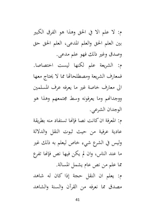 41
‫الكبي‬ ‫الفرق‬ ‫هو‬ ‫وهذا‬ ‫احلق‬ ‫يف‬ ‫اال‬ ‫علم‬ ‫ال‬ :‫م‬
‫حق‬ ‫احلق‬ ‫العلم‬ ،‫املدعى‬ ‫العلم‬‫و‬ ‫احلق‬ ‫العلم‬ ‫بني‬
‫ذ‬ ‫وغي‬ ‫وصدق‬
.‫مدعى‬ ‫علم‬ ‫فهو‬ ‫لك‬
:‫م‬
.‫اختصاصا‬ ‫ليست‬ ‫لكنها‬ ‫علم‬ ‫يعة‬‫ر‬‫الش‬
‫معها‬ ‫حيتاج‬ ‫ال‬ ‫مما‬ ‫ومصطلحاهتا‬ ‫يعة‬‫ر‬‫الش‬ ‫فمعارف‬
‫املسلمني‬ ‫عرف‬ ‫يعرفه‬ ‫ما‬ ‫غي‬ ‫خاصة‬ ‫معارف‬ ‫ال‬
‫هو‬ ‫وهذا‬ ‫جمتمعهم‬ ‫وسط‬ ‫يعرفونه‬ ‫وما‬ ‫ووجداهنم‬
.‫الشرعي‬ ‫الوجدان‬
‫يقة‬‫ر‬‫بط‬ ‫منه‬ ‫تستفاد‬ ‫فإهنا‬ ‫نصا‬ ‫كانت‬‫ان‬ ‫املعرفة‬ :‫م‬
‫الداللة‬‫و‬ ‫النقل‬ ‫ثبوت‬ ‫حيث‬ ‫من‬ ‫عرفية‬ ‫عادية‬
‫غي‬ ‫ذلك‬ ‫به‬ ‫ليعلم‬ ‫خاص‬ ‫شيء‬ ‫ع‬
‫الشر‬ ‫يف‬ ‫ليس‬‫و‬
‫ع‬
‫تفر‬ ‫فإهنا‬ ‫نص‬ ‫فيها‬ ‫يكن‬ ‫مل‬ ‫ان‬‫و‬ ،‫الناس‬ ‫عند‬ ‫ما‬
.‫املسالة‬ ‫يشمل‬ ‫عام‬ ‫نص‬ ‫من‬ ‫علم‬ ‫مما‬
‫شاهد‬ ‫له‬ ‫كان‬ ‫إذا‬ ‫حجة‬ ‫النقل‬ ‫ان‬ ‫يعلم‬ :‫م‬
‫من‬ ‫نعرفه‬ ‫مما‬ ‫مصدق‬
‫الشاهد‬‫و‬ ‫السنة‬‫و‬ ‫القرآن‬
 