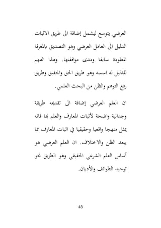 43
‫االثبات‬ ‫يق‬‫ر‬‫ط‬ ‫ال‬ ‫إضافة‬ ‫ليشمل‬ ‫يتوسع‬ ‫العرضي‬
‫ابملعرفة‬ ‫التصديق‬ ‫وهو‬ ‫العرضي‬ ‫العامل‬ ‫ال‬ ‫الدليل‬
‫الفهم‬ ‫وهذا‬ .‫افقتها‬‫و‬‫م‬ ‫ومدى‬ ‫سابقا‬ ‫املعلومة‬
‫احلق‬ ‫يق‬‫ر‬‫ط‬ ‫وهو‬ ‫اسسه‬ ‫له‬ ‫للدليل‬
‫يق‬‫ر‬‫وط‬ ‫احلقيق‬‫و‬
.‫العلمي‬ ‫البحث‬ ‫من‬ ‫الظن‬‫و‬ ‫التوهم‬ ‫رفع‬
‫يقة‬‫ر‬‫ط‬ ‫تقدميه‬ ‫ال‬ ‫إضافة‬ ‫العرضي‬ ‫العلم‬ ‫ان‬
‫فانه‬ ‫هبا‬ ‫العلم‬‫و‬ ‫املعارف‬ ‫ألثبات‬ ‫اضحة‬‫و‬ ‫وجدانية‬
‫مما‬ ‫املعارف‬ ‫اثبات‬ ‫يف‬ ‫وحقيقيا‬ ‫اقعيا‬‫و‬ ‫منهجا‬ ‫ميثل‬
‫هو‬ ‫العرضي‬ ‫العلم‬ ‫ان‬ .‫االختالف‬‫و‬ ‫الظن‬ ‫يبعد‬
‫يق‬‫ر‬‫الط‬ ‫وهو‬ ‫احلقيقي‬ ‫الشرعي‬ ‫العلم‬ ‫أساس‬
‫حنو‬
.‫األداين‬‫و‬ ‫ائف‬‫و‬‫الط‬ ‫توحيد‬
 