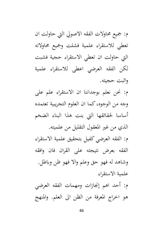 46
‫ان‬ ‫لت‬‫و‬‫حا‬ ‫اليت‬ ‫االصويل‬ ‫الفقه‬ ‫حماوالت‬ ‫مجيع‬ :‫م‬
‫حماوالته‬ ‫ومجيع‬ ‫فشلت‬ ‫علمية‬ ‫اء‬‫ر‬‫لالستق‬ ‫تعطي‬
‫ا‬ ‫لت‬‫و‬‫حا‬ ‫اليت‬
‫فشبت‬ ‫حجية‬ ‫اء‬‫ر‬‫االستق‬ ‫تعطي‬ ‫ن‬
‫علمية‬ ‫اء‬‫ر‬‫لالستق‬ ‫اعطى‬ ‫العرضي‬ ‫الفقه‬ ‫لكن‬
.‫حجيته‬ ‫اثبت‬‫و‬
‫على‬ ‫علم‬ ‫اء‬‫ر‬‫االستق‬ ‫ان‬ ‫بوجداننا‬ ‫نعلم‬ ‫حنن‬ :‫م‬
‫تعتمده‬ ‫يبية‬‫ر‬‫التج‬ ‫العلوم‬ ‫ان‬ ‫كما‬،‫الوجوه‬ ‫من‬ ‫وجه‬
‫الضخم‬ ‫البناء‬ ‫هذا‬ ‫بنت‬ ‫اليت‬ ‫حلقائقها‬ ‫أساسا‬
.‫علميته‬ ‫من‬ ‫التقليل‬ ‫املعقول‬ ‫غي‬ ‫من‬ ‫الذي‬
‫الفقه‬ :‫م‬
‫اء‬‫ر‬‫االستق‬ ‫علمية‬ ‫بتحقيق‬ ‫كفيل‬‫العرضي‬
‫افقه‬‫و‬ ‫فان‬ ‫ان‬‫ر‬‫الق‬ ‫على‬ ‫نتيجته‬ ‫بعرض‬ ‫الفقه‬
.‫وابطل‬ ‫ظن‬ ‫فهو‬ ‫اال‬‫و‬ ‫وعلم‬ ‫حق‬ ‫فهو‬ ‫له‬ ‫وشاهد‬
‫اء‬‫ر‬‫االستق‬ ‫علمية‬
‫العرضي‬ ‫الفقه‬ ‫ومهمات‬ ‫ات‬‫ز‬‫إجنا‬ ‫اهم‬ ‫أحد‬ :‫م‬
‫املنهج‬‫و‬ .‫العلم‬ ‫ال‬ ‫الظن‬ ‫من‬ ‫املعرفة‬ ‫اج‬‫ر‬‫اخ‬ ‫هو‬
 